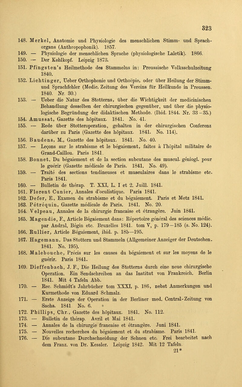 148. Merkel, Anatomie und Physiologie des menschüchen Stimm- und Sprach- organs (Anthropophonik). 1857. 149- — Physiologie der menschlichen Sprache (physiologische Laletik). 1866. 150. — Der Kehlkopf. Leipzig 1873. 151. Pfingsten's Heilmethode des Stammeins in: Preussische Volksschulzeitung 1840. 152. Lichtinger, Ueber Orthophonie und Orthoepie, oder über Heilung der Stimm- und Sprachfehler (Medic. Zeitung des Vereins für Heilkunde in Preussen. 1840. Nr. 30.) 153. — Ueber die Natur des Stotterns, über die Wichtigkeit der medicinischen Behandlung desselben der chirurgischen gegenüber, und über die physio- logische Begründung der didaktischen Methode. (Ibid. 1844. Nr. 33 - 35.) 154. Amussat, Gazette des hopitaux. 1841. No. 41. 155. — Eede über Stotteroperation, gehalten in der chirurgischen Conferenz darüber zu Paris (Gazette des hopitaux. 1841. No. 114). 156. Baudens, M., Gazette des hopitaux. 1841. No. 40. 157. — LeQons sur le strabisme et le begaiement, faites ä l'hopital militaire de Grand-Caillou. Paris 1841. 158. Bonnet, Du begaiement et de la section subcutane des muscul. geniogl. pour le guerir (Gazette medicale de Paris. 1841. No. 49). 159. — Traite des sections tendineuses et musculaires dans le strabisme etc. Paris 1841. 160. — Bulletin de therap. T. XXI, L. I et 2. Juill. 1841. 161. Florent Cunier, Annales d'oculistique. Paris 1841. 162. Defer, E., Examen du strabisme et du begaiement. Paris et Metz 1841. 163. Petrequin, Gazette medicale de Paris. 1841. No. 20. 164. Velpeau, Annales de la Chirurgie francaise et etrangere. Juin 1841. 165. Magendie, F., Article Begaiement dans: Eepertoire general des sciences medic. par Andral, Begin etc. Bruxelles 1841. tom V, p. 179-185 (s. No. 124). 166. Eullier, Article Begaiement, ibid. p. 185—195. 167. Hagemann, Das Stottern und Stammeln (Allgemeiner Anzeiger der Deutschen. 1841. No. 195). 168. Malebouche, Precis sur les causes du begaiement et sur les moyens de le guerir. Paris 1841. 169. Dieffenbach, J. F., Die Heilung des Stotterns durch eine neue chirurgische Operation. Ein Sendschreiben an das Institut von Frankreich. Berlin 1841. Mit 4 Tafeln Abb. 170. — Kec. Schmidt's Jahrbücher tom XXXI, p. 186, nebst Anmerkungen und Kurmethode von Eduard Schmalz. 171. — Erste Anzeige der Operation in der Berliner med. Central-Zeitung von Sachs. 1841. No. 6. 172. Phillips, Chr., Gazette des hopitaux. 1841. No. 112. 173. — BuUetin de therap. Avril et Mai 1841. 174. — Annales de la Chirurgie francaise et etrangere. Juni 1841. 175. — Nouvelles recherches du begaiement et du strabisme. Paris 1841. 176. — Die subcutane Durchschneidung der Sehnen etc. Frei bearbeitet nach dem Franz. von Dr. Kessler. Leipzig 1842. Mit 12 Tafeln. 21*