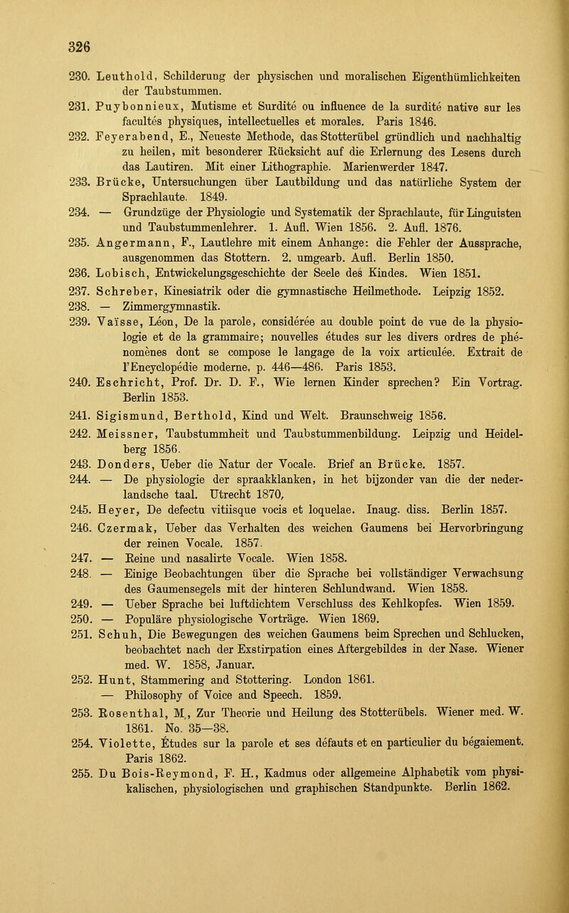 230. Leuthold, Schilderung der physischen und moralischen Eigenthümlichkeiten der Taubstummen. 231. Puybonnieux, Mutisme et Surdite ou influence de la surdite native sur les facultes physiques, intellectuelles et morales. Paris 1846. 232. Peyerabend, E., Neueste Methode, das Stotterübel gründlich und nachhaltig zu heilen, mit besonderer Eücksicht auf die Erlernung des Lesens durch das Lautiren. Mit einer Lithographie. Marienwerder 1847. 233. Brücke, Untersuchungen über Lautbildung und das natürliche System der Sprachlaute. 1849. 234. — Grundzüge der Physiologie und Systematik der Sprachlaute, für Linguisten und Taubstummenlehrer. 1. Aufl. Wien 1856. 2. Aufl. 1876. 235. Angermann, F., Lautlehre mit einem Anhange: die Fehler der Aussprache, ausgenommen das Stottern. 2. umgearb. Aufl. Berlin 1850. 236. Lobisch, Entwickelungsgeschichte der Seele des Kindes. Wien 1851. 237. Schreber, Kinesiatrik oder die gymnastische Heilmethode. Leipzig 1852. 238. — Zimmergymnastik. 289. Vaisse, Leon, De la parole, consideree au double point de vue de la physio- logie et de la grammaire; nouvelles etudes sur les divers ordres de phe- nomenes dont se compose le langage de la voix artieulee. Extrait de l'Encyclopedie moderne, p. 446—486. Paris 1853. 240. Eschricht, Prof. Dr. D. F., Wie lernen Kinder sprechen? Ein Vortrag. Berlin 1853. 241. Sigismund, Berthold, Kind und Welt. Braunschweig 1856. 242. Meissner, Taubstummheit und Taubstummenbüdung. Leipzig und Heidel- berg 1856. 243. Donders, Ueber die Natur der Vocale. Brief an Brücke. 1857. 244. — De Physiologie der spraakklanken, in het bijzonder van die der neder- landsche taal. Utrecht 1870, 245. Heyer, De defectu vitiisque vocis et loquelae. Inaug. diss. Berlin 1857. 246. Czermak, Ueber das Verhalten des weichen Gaumens bei Hervorbringung der reinen Vocale. 1857. 247. — Eeine und nasalirte Vocale. Wien 1858. 248. — Einige Beobachtungen über die Sprache bei vollständiger Verwachsung des Gaumensegels mit der hinteren Schlundwand. Wien 1858. 249. — Ueber Sprache bei luftdichtem Verschluss des Kehlkopfes. Wien 1859. 250. — Populäre physiologische Vorträge. Wien 1869. 251. Schuh, Die Bewegungen des weichen Gaumens beim Sprechen und Schlucken, beobachtet nach der Exstirpation eines Aftergebildes in der Nase. Wiener med. W. 1858, Januar. 252. Hunt, Stammering and Stottering. London 1861. — Philosophy of Voice and Speech. 1859. 253. Eosenthai, M,, Zur Theorie und Heilung des Stotterübels. Wiener med. W. 1861. No.'35—38. 254. Violette, Etudes sur la parole et ses defauts et en particulier du begaiement. Paris 1862. 255. Du Bois-Reymond, F. H., Kadmus oder allgemeine Alphabetik vom physi- kalischen, physiologischen und graphischen Standpunkte. Berlin 1862.