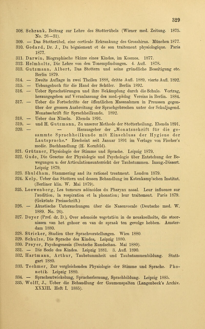 308. Schrank, Beitrag zur Lehre des Stotterühels (Wiener med. Zeitung. 1875. No. 26-31). 309. — Das Stotterübel, eine corticale Erkrankung des Grosshirns. München 1877. 310. Godard, Dr. J., Du begaiement et de son traitement physiologique. Paris 1877. 311. Darwin, Biographische Skizze eines Kindes, im Kosmos. 1877. 312. Helmholtz, Die Lehre von den Tonempfindungen. 4. Aufl. 1878. 313. Gutzmann, Albert, Das Stottern und seine gründliche Beseitigung etc. Berlin 1879. 314. — Zweite Auflage in zwei Theilen 1888, dritte Aufl. 1889, vierte Aufl. 1892. 815. — Uebungsbuch für die Hand der Schüler. Berlin 1892. 316. — Ueber Sprachstörungen und ihre Bekämpfung durch die Schule. Vortrag, herausgegeben auf Veranlassung des med.-pädag Vereins in Berlin. 1884. 317. — Ueber die Fortschritte der öffentlichen Massnahmen in Preussen gegen- über der grossen Ausbreitung der Sprachgebrechen unter der Schuljugend. Monatsschrift für Sprachheilkunde. 1892. 818. — Ueber das Näsehi. Ebenda 1891. 819. — und H. Gutzmann, Zu unserer Methode der Stotterheilung. Ebenda 1891. 820. — — Herausgeber der „Monatsschrift für die ge- sammte Sprachheilkunde mit Einschluss der Hygiene der Lautsprache. Erscheint seit Januar 1891 im Verlage von Fischer's medic. Buchhandlung (H. Kornfeld). 321. Grützner, Physiologie der Stimme und Sprache. Leipzig 1879. 322. Gude, Die Gesetze der Physiologie und Psychologie über Entstehung der Be- wegungen XL. der Articulationsunterricht der Taubstummen. Inaug.-Dissert. Leipzig 1879. 323. Shuldham, Stammering and its rationel treatment. London 1879. 324. Kelp, Ueber das Stottern und dessen Behandlung im Katenkamp'schen Listitut. (Berliner klin. W. Mai 1879). 825. Loewenberg, Les tumeurs adenoides du Pharynx nasal. Leur influence sur l'audition, la respiration et la phonation; leur traitement. Paris 1879. (Gekrönte Preisschrift.) 326. — Akustische Untersuchungen über die Nasenvocale (Deutsche med. W. 1889. No. 26). 327. Doyer (Prof. dr. D.), Over adenoide Vegetation in de neuskeelholte, die stoor- nissen van het gehoor en van de spraak ten gevolge hebben. Amster- dam 1880. 328. Stricker, Studien über Sprachvorstellungen. Wien 1880. 829. Schulze, Die Sprache des Kindes, Leipzig 1880. 330. Preyer, Psychogenesis (Deutsche Eundschau. Mai 1880). 331. — Die Seele des Kindes. Leipzig 1881. 3. Aufl. 1890. 882. Hartmann, Arthur, Taubstummheit und Taubstummenbildung. Stutt- gart 1880. 333. Techmer, Zur vergleichenden Physiologie der Stimme und Sprache. Pho- netik. Leipzig 1880. 334. — Sprachentwickelung, Spracherlernung, Sprachbildung. Leipzig 1885. 835. Wolff, J., Ueber die Behandlung der Gaumenspalten (Langenbeck's Archiv. XXXin. Heft L 1885).