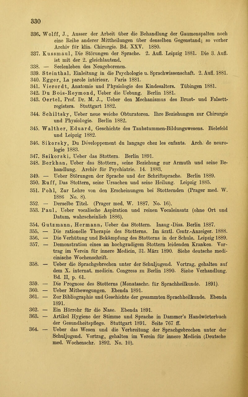 836. Wolff, J., Ausser der Arbeit über die Behandlung der Gaumenspalten noch eine Eeihe anderer Mittheilungen über denselben Gegenstand; so vorher Archiv für Min. Chirurgie. Bd. XXV. 1880. 337. Kussmaul, Die Störungen der Sprache. 2. Aufl. Leipzig 1881. Die 3. Aufl. ist mit der 2. gleichlautend. 338. — Seelenleben des Neugeborenen. 339. Steinthal, Einleitung in die Psychologie u. Sprachwissenschaft. 2. Aufl. 1881. 340. Egger, La parole Interieur, Paris 1881. 341. Vierordt, Anatomie und Physiologie des Kindesalters. Tübingen 1881. 342. Du ßois-Reymond, Ueber die Uebung. Berlin 1881. 343. Oertel, Prof. Dr. M. J., Ueber den Mechanismus des Brust- und Falsett- registers. Stuttgart 1882. 344. Schiltsky, Ueber neue weiche Obturatoren. Ihre Beziehungen zur Chirurgie und Physiologie. Berlin 1882. 345. Walther, Eduard, Geschichte des Taubstummen-Bildungswesens. Bielefeld und Leipzig 1882. 346. Sikorsky, Du Developpement du langage chez les enfants. Arch. de neuro- logie 1883. 347. Ssikorski, Ueber das Stottern. Berlin 1891. 348. Berkhan, Ueber das Stottern, seine Beziehung zur Armuth und seine Be- handlung. Archiv für Psychiatrie. 14. 1883. 349. — Ueber Störungen der Sprache und der Schriftsprache. Berlin 1889. 350. Euff, Das Stottern, seine Ursachen und seine Heilung. Leipzig 1885. 351. Pohl, Zur Lehre von den Erscheinungen bei Stotternden (Prager med. W. 1886 No. 8). 352. — Derselbe Titel. (Prager med. W. 1887. No. 16). 353. Paul, Ueber vocalische Aspiration und reinen Vocaleinsatz (ohne Ort und Datum, wahrscheinlich 1886). 354. Gutzmann, Hermann, Ueber das Stottern. Inaug-Diss. Berlin 1887. 355. — Die rationelle Therapie des Stotterns. Im ärztl. Centr.-Anzeiger. 1888. 356. — Die Verhütung und Bekämpfung des Stotterns in der Schule. Leipzig 1889. 357. — Demonstration eines an hochgradigem Stottern leidenden Kranken. Vor- trag im Verein für innere Medicin, 31. März 1890. Siehe deutsche medi- cinische Wochenschrift. 358. — Ueber die Sprachgebrechen unter der Schuljugend. Vortrag, gehalten auf dem X. Internat, medicin. Congress zu Berlin 1890. Siehe Verhandlung. Bd. II, p. 61. 359. — Die Prognose des Stotterns (Monatsschr. für Sprachheilkunde. 1891). 360. — Ueber Mitbewegungen. Ebenda 1891. 361. — Zur Bibliographie und Geschichte der gesammten Sprachheilkunde. Ebenda 1891. 362. — Ein Hörrohr für die Nase. Ebenda 1891. 363. — Artikel Hygiene der Stimme und Sprache in Dammer's Handwörterbuch der Gesundheitspflege. Stuttgart 1891. Seite 767 ff. 364. — Ueber das Wesen und die Verbreitung der Sprachgebrechen unter der Schuljugend. Vortrag, gehalten im Verein für innere Medicin (Deutsche med. Wochenschr. 1892. No. 10).