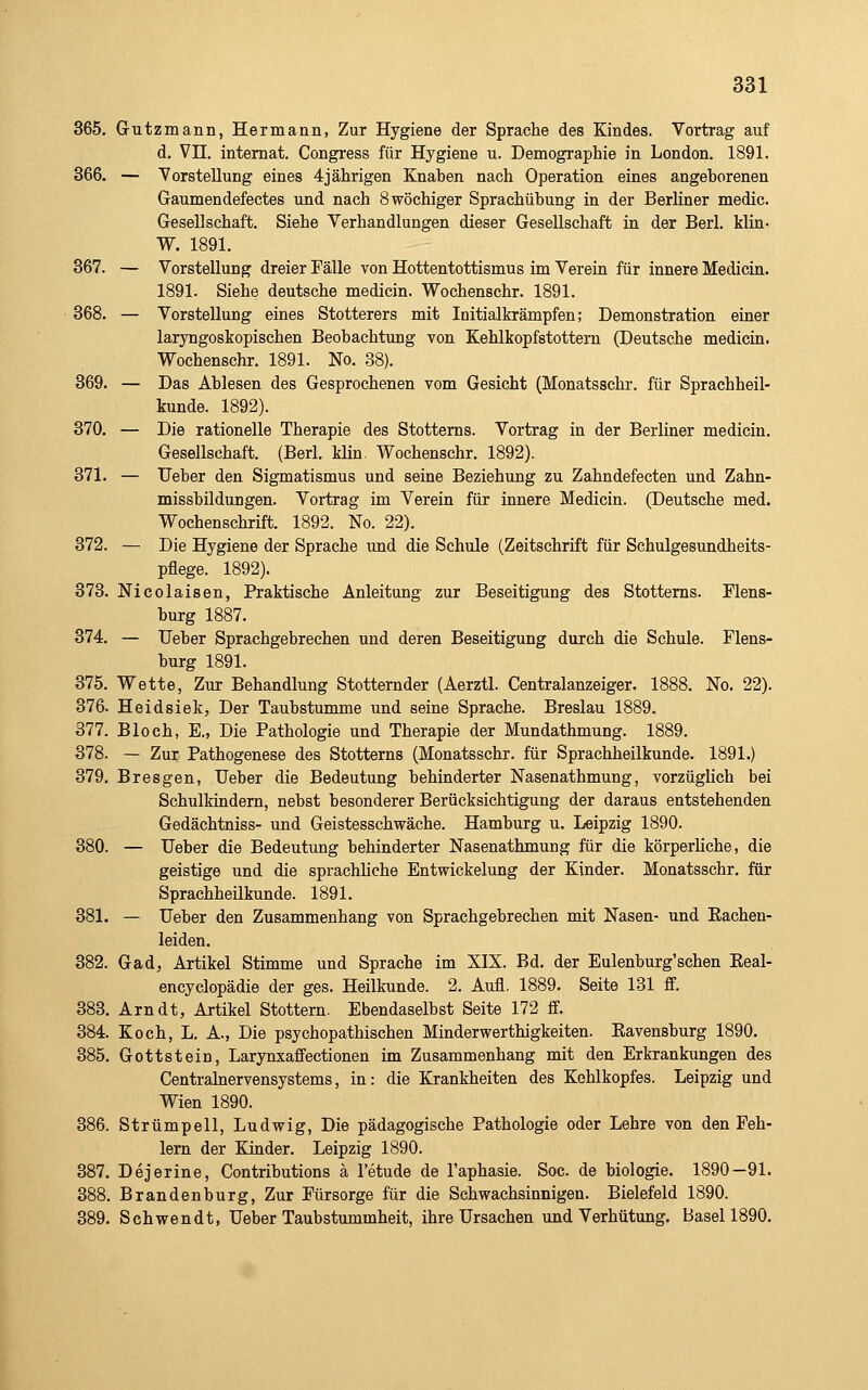 365. Gutzmann, Hermann, Zur Hygiene der Sprache des Kindes. Vortrag auf d. Vn. intemat. Congress für Hygiene u. Demographie in London. 1891. 366. — Yorstellung eines 4jährigen Knaben nach Operation eines angeborenen Gaumendefectes und nach 8 wöchiger Sprachübung in der Berliner medic. Gesellschaft. Siehe Verhandlungen dieser Gesellschaft in der Berl. Min- W. 1891. 367. — Vorstellung dreier Fälle von Hottentottismus im Verein für innere Medicin. 1891. Siehe deutsche medicin. Wochenschr. 1891. 368. — Vorstellung eines Stotterers mit Initialkrämpfen; Demonstration einer laryngoskopischen Beobachtung von Kehlkopfstottern (Deutsche medicin. Wochenschr. 1891. No. 38). 369. — Das Ablesen des Gesprochenen vom Gesicht (Monatsschr. für Sprachheil- kunde. 1892). 370. — Die rationelle Therapie des Stotterns. Vortrag in der Berliner medicin. Gesellschaft. (Berl. Min. Wochenschr. 1892). 371. — lieber den Sigmatismus und seine Beziehung zu Zahndefecten und Zahn- missbildungen. Vortrag im Verein für innere Medicin. (Deutsche med. Wochenschrift. 1892. No. 22). 372. — Die Hygiene der Sprache und die Schule (Zeitschrift für Schulgesundheits- pflege. 1892). 373. Nicolaisen, Praktische Anleitung zur Beseitigung des Stotterns. Flens- burg 1887. 374. — Ueber Sprachgebrechen und deren Beseitigung durch die Schule. Flens- burg 1891. 375. Wette, Zur Behandlung Stotternder (Aerztl. Centralanzeiger. 1888. No. 22). 376. Heidsiek, Der Taubstumme und seine Sprache. Breslau 1889. 377. Bloch, E., Die Pathologie und Therapie der Mundathmung. 1889. 378. — Zur Pathogenese des Stotterns (Monatsschr. für Sprachheilkunde. 1891.) 379. Bresgen, Ueber die Bedeutung behinderter Nasenathmung, vorzüglich bei Schulkindern, nebst besonderer Berücksichtigung der daraus entstehenden Gedächtniss- und Geistesschwäche. Hamburg u. Leipzig 1890. 380. — Ueber die Bedeutung behinderter Nasenathmung für die körperliche, die geistige und die sprachliche Entwickelung der Kinder. Monatsschr. für Sprachheilkunde. 1891. 381. — Ueber den Zusammenhang von Sprachgebrechen mit Nasen- und Eachen- leiden. 382. Gad, Artikel Stimme und Sprache im XIX. Bd. der Eulenburg'schen Eeal- encyclopädie der ges. Heilkunde. 2. Aufl. 1889. Seite 131 ff. 383. Arndt, Artikel Stottern. Ebendaselbst Seite 172 ff. 384. Koch, L. A., Die psychopathischen Minderwerthigkeiten. Eavensburg 1890. 385. Gottstein, Larynxaff'ectionen im Zusammenhang mit den Erkrankungen des Centralnervensystems, in: die Krankheiten des Kehlkopfes. Leipzig und Wien 1890. 386. Strümpell, Ludwig, Die pädagogische Pathologie oder Lehre von den Feh- lern der Kinder. Leipzig 1890. 387. Dejerine, Contributions ä l'etude de l'aphasie. Soc. de biologie. 1890—91. 388. Brandenburg, Zur Fürsorge für die Schwachsinnigen. Bielefeld 1890. 389. Schwendt, Ueber Taubstummheit, ihre Ursachen und Verhütung. Basel 1890.