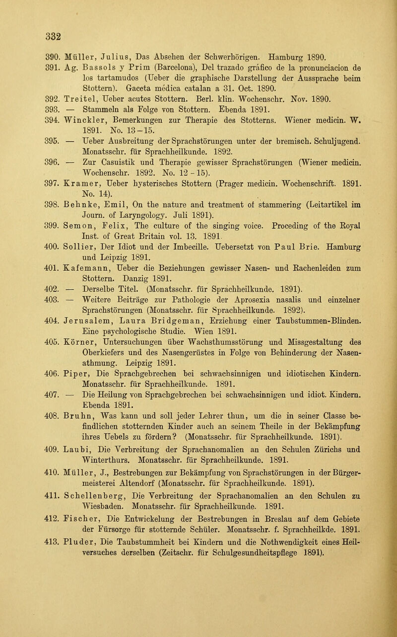 390. Müller, Julius, Das Absehen der Schwerhörigen. Hamburg 1890. 391. Ag. Bassols y Prim (Barcelona), Del trazado grafico de la pronunciacion de los tartamudos (lieber die graphische Darstellung der Aussprache beim Stottern). Gaceta medica catalan a 31. Oct. 1890. 392. Treitel, Ueber acutes Stottern. Berl. klin. Wochenschr. Nov. 1890. 393. — Stammeln als Folge von Stottern. Ebenda 1891. 394. Winckler, Bemerkungen zur Therapie des Stotterns. Wiener medicin. W. 1891. No. 13-15. 395. — Ueber Ausbreitung der Sprachstörungen unter der bremisch. Schuljugend. Monatsschr. für Sprachheilkunde. 1892. 396. — Zur Casuistik und Therapie gevpisser Sprachstörungen (Wiener medicin. Wochenschr. 1892. No. 12-15). 397. Kramer, Ueber hysterisches Stottern (Prager medicin. Wochenschrift. 1891. No. 14). 398. ßehnke, Emil, On the nature and treatment of stammering (Leitartikel im Journ. of Laryngology. Juli 1891). 399. Semon, Pelix, The culture of the singing voiee. Proceding of the Eoyal Inst, of Great Britain vol. 13. 1891. 400. So liier. Der Idiot und der Imbecille. Uebersetzt von Paul Brie. Hamburg und Leipzig 1891. 401. Kafemann, Ueber die Beziehungen gewisser Nasen- und Eachenleiden zum Stottern. Danzig 1891. 402. — Derselbe Titel. (Monatsschr. für Sprächheükunde. 1891). 403. — Weitere Beiträge zur Pathologie der Aprosexia nasalis und einzelner Sprachstörungen (Monatsschr. für Sprachheilkunde. 1892). 404. Jerusalem, Laura Bridgeman, Erziehung einer Taubstummen-Blinden. Eine psychologische Studie. Wien 1891. 405. Körner, Untersuchungen über Wachsthumsstörung und Missgestaltung des Oberkiefers und des Nasengerüstes in Folge von Behinderung der Nasen- athmung. Leipzig 1891. 406. Piper, Die Sprachgebrechen bei schwachsinnigen und idiotischen Kindern. Monatsschr. für Sprachheilkunde. 1891. 407. — Die Heilung von Sprachgebrechen bei schwachsinnigen und idiot. Kindern. Ebenda 1891. 408. Bruhn, Was kann und soll jeder Lehrer thun, um die in seiner Classe be- findlichen stotternden Kinder auch an seinem Theile in der Bekämpfung ihres Uebels zu fordern? (Monatsschr. für Sprachheilkunde. 1891). 409. Laubi, Die Verbreitung der Sprachanomalien an den Schulen Zürichs und Winterthurs. Monatsschr. für Sprachheilkunde. 1891. 410. Müller, J., Bestrebungen zur Bekämpfung von Sprachstörungen in der Bürger- meisterei Altendorf (Monatsschr. für Sprachheilkunde. 1891). 411. Schellenberg, Die Verbreitung der Sprachanomalien an den Schulen zu Wiesbaden. Monatsschr. für Sprachheilkunde. 1891. 412. Fischer, Die Entwickelung der Bestrebungen in Breslau auf dem Gebiete der Fürsorge für stotternde Schüler. Monatsschr. f. Sprachheükde. 1891. 413. Pluder, Die Taubstummheit bei Kindern und die Nothwendigkeit eines Heil- versuches derselben (Zeitschr. für Schulgesundheitspflege 1891).