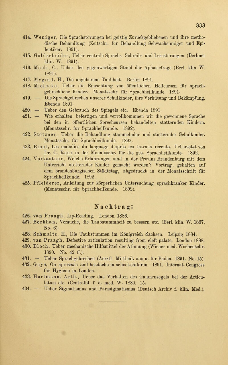 414. Weniger, Die Sprachstörungen bei geistig Zurückgebliebenen und ihre metho- dische Behandlung (Zeitschr. für Behandlung Schwachsinniger und Epi- leptiker. 1891). 415. Goldscheider, Ueber centrale Sprach-, Schreib- und Lesestörungen (Berliner Min. W. 1891). • 416. Moeli, C, Ueber den gegenwärtigen Stand der Aphasiefrage (Berl. Min. W. 1891). 417. Mygind, H., Die angeborene Taubheit. Berlin 1891. 418. Mielecke, Ueber die Einrichtung von öffentlichen Heilcursen für sprach- gebrechliche Kinder. Monatsschr. für Sprachheilkunde. 1891. 419. — Die Sprachgebrechen unserer SchulMnder, ihre Yerhütung und Bekämpfung. Ebenda 1891. 420. — Ueber den Gebrauch des Spiegels etc. Ebenda 1891. 421. — Wie erhalten, befestigen und vervollkommnen wir die gewonnene Sprache bei den in öffentlichen Sprecheursen behandelten stotternden Kindern. (Monatsschr. für Sprachheilkunde. 1892). 422. Stötzner, Ueber die Behandlung stammelnder und stotternder SchulMnder. Monatsschr. für Sprachheilkunde. 1892. 423. Binet, Les maladies du language d'apres les travaux recents. Uebersetzt von Dr. C. Eenz in der Monatsschr. für die ges. Sprachheilkunde. 1892. 424. Vorkastner, Welche Erfahrungen sind in der Provinz Brandenburg mit dem Unterricht stotternder Kinder gemacht worden? Vortrag, gehalten auf dem brandenburgischen Städtetag, abgedruckt in der Monatsschrift für Sprachheilkunde. 1892. 425. Pfleiderer, Anleitung zur körperlichen Untersuchung sprachkranker Kinder. (Monatsschr. für Sprachheilkunde. 1892). Nachtrag: 426. van Praagh, Lip-Eeading. London 1886. 427. Berkhan, Versuche, die Taubstummheit zu bessern etc. (Berl. Min. W. 1887. No. 6). 428. Schmaltz, H., Die Taubstummen im Königreich Sachsen. Leipzig 1884. 429. van Praagh, Defective articulation resulting from cleft palate. London 1888. 430. Bloch, Ueber mechanische Hilfsmittel der Athmung (Wiener med. Wochenschr. 1890. No. 42 ff). 431. — Ueber Sprachgebrechen (Aerztl Mittheil, aus u. für Baden. 1891. No. 15). 432. Guye, On aprosexia and headache in school-children. 1891. Internat. Congress für Hygiene in London. 433. Hartmann, Arth., Ueber das Verhalten des Gaumensegels bei der Articu- lation etc. (Centralbl. f. d. med. W. 1880. 15. 434. — Ueber Sigmatismus und Parasigmatismus (Deutseh Archiv f. kHn. Med.).
