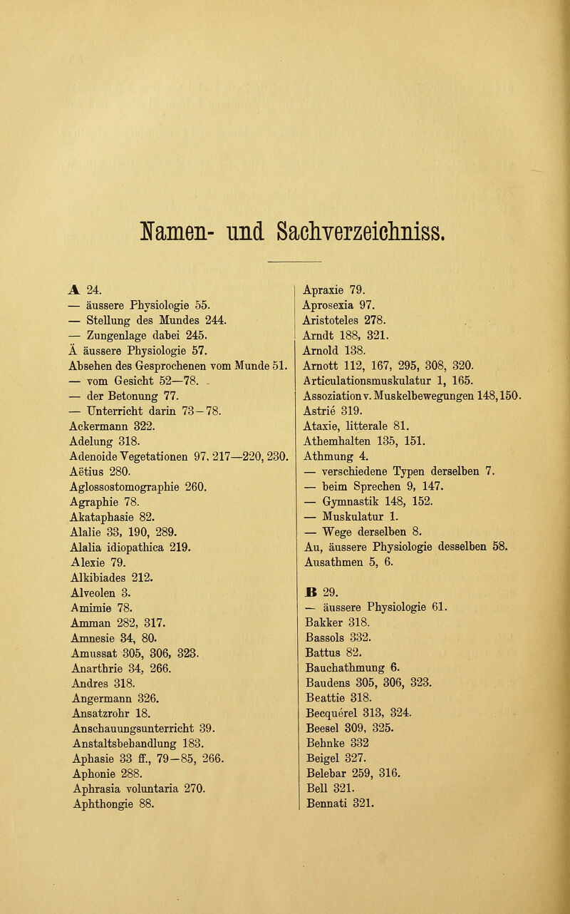 lamen- und Sacliverzeicliiiiss. A 24. — äussere Physiologie 55. — Stellung des Mundes 244. — Zungenlage dabei 245. Ä äussere Physiologie 57. Absehen des Gesprochenen vom Munde 51. — vom Gesicht 52—78. . — der Betonung 77. — Unterricht darin 73-78. Ackermann 322. Adelung 318. Adenoide Vegetationen 97, 217—220, 230. Aetius 280. Agiossostomographie 260. Agraphie 78. Akataphasie 82. Alalie 33, 190, 289. AlaUa idiopatlüca 219. Alexie 79. Alkibiades 212. Alveolen 3. Amimie 78. Amman 282, 317. Amnesie 34, 80. Amussat 305, 306, 323. Anarthrie 34, 266. Andres 318. Angermann 326. Ansatzrohr 18. Anschauungsunterricht 39. Anstaltsbehandlung 183. Aphasie 33 ff., 79-85, 266. Aphonie 288. Aphrasia voluntaria 270. Apraxie 79. Aprosexia 97. Aristoteles 278. Arndt 188, 321. Arnold 138. Arnott 112, 167, 295, 308, 320. Articulationsmuskulatur 1, 165. Assoziation v. Muskelbewegungen 148,150. Astrie 319. Ataxie, litterale 81. Athemhalten 135, 151. Athmung 4. — verschiedene Typen derselben 7. — beim Sprechen 9, 147. — Gymnastik 148, 152. — Muskulatur 1. — Wege derselben 8. Au, äussere Physiologie desselben 58. Ausathmen 5, 6. B 29. — äussere Physiologie 61. Bakker 318. ßassols 332. Battus 82, Bauehathmung 6. Baudens 305, 306, 323. Beattie 318. Becquerel 813, 324. Beesel 309, 325. Behnke 332 Beigel 327. Belebar 259, 316. Bell 321.