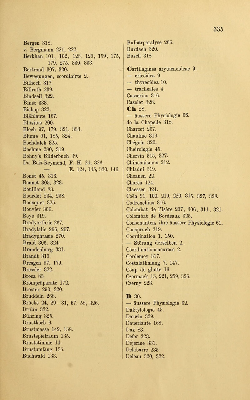 Bergen 318. V. Bergmann 221, 222. Berkhan 101, 102, 123, 129, 159, 175, 179, 275, 330, 333. Bertrand 307, 320. Bewegungen, coordinirte 2. Bilhoch 317. Billroth 239. Bindseil 322. Binet 333. Bishop 322. Blählaute 167. Bläsitas 200. Bloch 97, 179, 321, 333. Blume 91, 185, 324. Bochdalek 325. Boehme 280, 319. Bohny's Bilderbuch 39. Du Bois-Eeymond, F. H. 24, 326. — E. 124, 145, 330, 146. Bonet 45, 316. Bonnet 305, 323. Bouillaud 83. Bourdet 234, 238. Bousquet 325. Bouvier 306. Boye 319. Bradyarthrie 267. BradylaHe 266, 267. Bradyphrasie 270. Braid 306, 324. Brandenburg 331. Brandt 319. Bresgen 97, 179. Bressler 322. Broca 83 Brompräparate 172. Broster 290, 320. Bruddeln 268. Brücke 24, 29-31, 57, 58, 326. Bruhn 332. Bühring 325. Brustkorb 6. ßrustmasse 142, 158. Brustspielraum 135. Bniststimme 14. Brustumfang 135. Buchwald 133. Bulbärparalyse 266. Burdach 320. Busch 318. Cartilagines arytaenoideae 9. — cricoidea 9. — thyreoidea 10. — tracheales 4. Casserius 316. Cazolet 328. Ch 28. — äussere Physiologie 66. de la ChapeUe 318. Charcot 267. Chauliac 316. Chegoiu 320. Cheirologie 45. Chervin 315, 327. Chinoanismus 212. Chladni 319. Choanen 22. Chorea 124. Ciaessen 324. Coen 91, 100, 219, 220, 3l5, 327, 328. Codronchius 316. Colombat de l'Isere 297, 306, 311, 321. Colombat de Bordeaux 325. Consonanten, ihre äussere Physiologie 61. Conspruch 319. Coordination 1, 150. — Störung derselben 2. Coordinationsneurose 2. Cordemoy 317. Costalathmung 7, 147. Coup de glotte 16. Czermack 15, 221, 259, 326. Czerny 223. B 30. — äussere Physiologie 62. Daktylologie 45. Darwin 329. Daueiiaute 168. Dax 83. Defer 323. Dejerine 331. Delabarre 235. Deleau 320, 322.