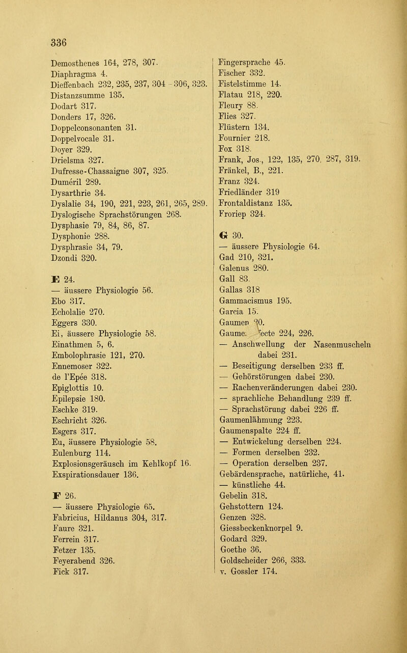 Demosthenes 164, 278, 307. Diaphragma 4. Diefifenbach 232, 235, 237, 304 -306, 323. Distanzsumme 135. Dodart 317. Donders 17, 326. Doppelconsonanten 31. Doppelvocale 31. Doyer 329. Drielsma 327. Dufresse-Chassaigne 307, 325. Dumeril 289. Dysarthrie 34. Dyslalie 34, 190, 221, 223, 261, 265, 289. Dyslogische Sprachstörungen 268. Dysphasie 79, 84, 86, 87. Dysphonie 288. Dysphrasie 34, 79. Dzondi 320. E 24. — äussere Physiologie 56. Ebo 317. Echolalie 270. Eggers 330. Ei, äussere Physiologie 58. Einathmen 5, 6. Embolophrasie 121, 270. Ennemoser 322. de l'Epee 318. Epiglottis 10. Epilepsie 180. Eschke 319. Eschricht 326. Esgers 317. Eu, äussere Physiologie 58. Eulenburg 114. Explosionsgeräusch im Kehlkopf 16. Exspirationsdauer 136. F 26. — äussere Physiologie 65. Eabricius, Hildanus 304, 317. Faure 321. Ferrein 317. Fetzer 135. Feyerabend 326. Fick 317, Fingersprache 45. Fischer 332. Fistelstimme 14. Flatau 218, 220. Fleury 88. Flies 327. Flüstern 134. Fournier 218. Fox 318. Frank, Jos., 122, 135, 270, 287, 319. Fränkel, B., 221. Franz 324. Friedländer 319 Frontaldistanz 135. Froriep 324. G 30. — äussere Physiologie 64. Gad 210, 321. Galenus 280. Gall 83. Gallas 318 Gammacismus 195. Garcia 15. Gaumen ^^0. Gaume; Vecte 224, 226. — Anschwellung der Nasenmuscheln dabei 231. — Beseitigung derselben 233 ff. — Gehörstörungen dabei 230. — Eachenveränderungen dabei 230. — sprachliche Behandlung 239 ff. — Sprachstörung dabei 226 ff. Gaumenlähmung 223. Gaumenspalte 224 ff. — Entwickelung derselben 224. — Formen derselben 232. — Operation derselben 237. Gebärdensprache, natürliche, 41. — künstliche 44. Gebelin 318. Gehstottern 124. Genzen 328. Giessbeckenknorpel 9. Godard 329. Goethe 36. Goldscheider 266, 333. V. Gossler 174.