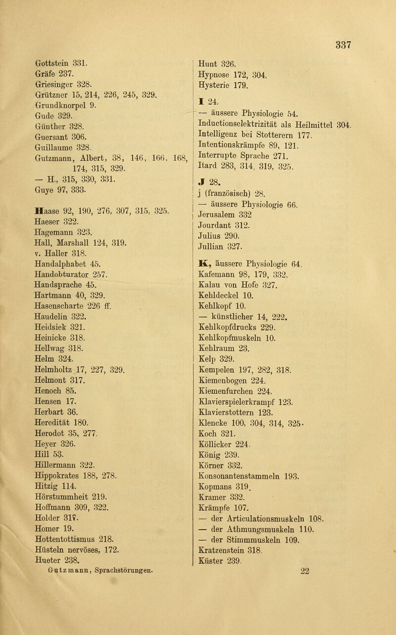 Gottstein 331. Gräfe 237. Griesinger 328. Grützner 15, 214, 226, 245, 329. Grundknorpel 9. Gude 329. Günther 328. Guersant 306. Guillaume 328. Gutzmann, Albert, 38, 146, 166, 174, 315, 329. — H., 315, 330, 331. Guye 97, 333. Haase 92, 190, 276, 307, 315, 325. Hasser 322. Hagemann 323. Hall, Marshall 124, 319. V. Haller 318. Handalphabet 45. Handobturator 257. Handsprache 45. Hartmann 40, 329. Hasenscharte 226 fF. Haudelin 322. Heidsiek 321. Heinicke 318. HeUwag 318. Helm 324. Helmholtz ,17, 227, 329. Hehnont 317. Henoch 85. Hensen 17. Herbart 36. Heredität 180. Herodot 35, 277. Heyer 326. Hill 53. Hillermann 322. Hippokrates 188, 278. Hitzig 114. Hörstummheit 219. Hoffmann 309, 322. Holder 317. Homer 19. Hottentottismus 218. Hüsteln nervöses, 172. Hueter 238. Grutzmann, Sprachstörungen. 168, Hunt 326. Hypnose 172, 304. Hysterie 179. I 24. — äussere Physiologie 54. Induetionselektrizität als Heilmittel 304. Intelligenz bei Stotterern 177. Intentionskrämpfe 89, 121. Interrupte Sprache 271. Itard 283, 314, 319, 325. J 28. j (französisch) 28. — äussere Physiologie 66. Jerusalem 332 Jourdant 312. Julius 290. Jullian 327. K, äussere Physiologie 64. Kafemann 98, 179, 332. Kalau von Hofe 327. Kehldeckel 10. Kehlkopf 10. — künstlicher 14, 222. Kehlkopfdrucks 229. Kehlkopfmuskeln 10. Kehlraum 23. Kelp 329. Kempelen 197, 282, 318. Kiemenbogen 224. Kiemenfurchen 224. Klavierspielerkrampf 123. Klavierstottern 123. Klencke 100, 304, 314, 325- Koch 321. Köllicker 224. König 239. Körner 332. Konsouantenstammeln 193. Kopmans 319. Kramer 332. Krämpfe 107. — der Articulationsmuskeln 108. — der Athmungsmuskeln 110. — der Stimmmuskeln 109. Kratzenstein 318. Küster 239.