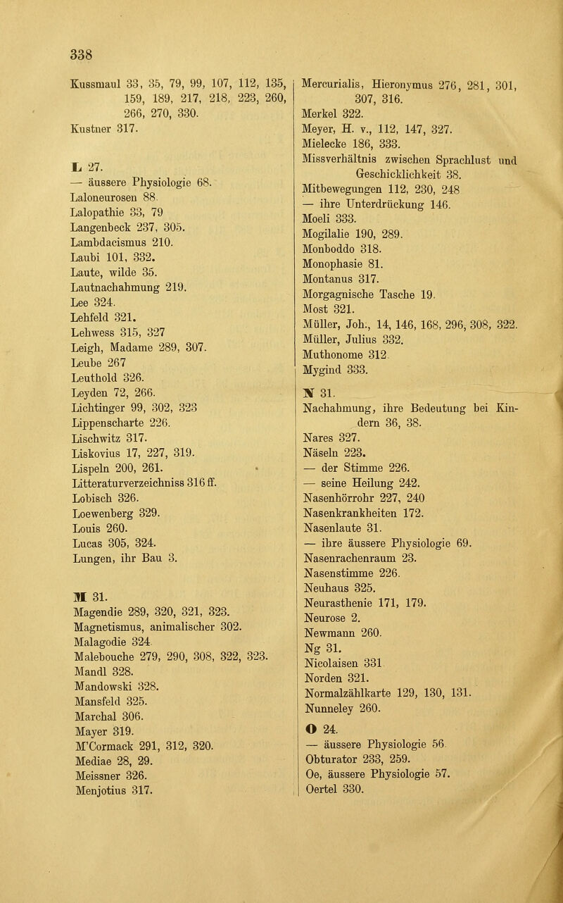 Kussmaul 33, 35, 79, 99, 107, 112, 135, 159, 189, 217, 218, 223, 260, 266, 270, 330. Kustner 317. li 27. — äussere Physiologie 68. Laloneurosen 88. Lalopathie 33, 79 Langenbeck 237, 305. Lambdacismus 210. Laubi 101, 332. Laute, wilde 35. Lautnachahmung 219. Lee 324. Lehfeld 321. Lehwess 315, 327 Leigli, Madame 289, 307. Leube 267 Leuthold 326. Leyden 72, 266. Lichtinger 99, 302, 323 Lippenscharte 226. Lischwitz 317. Liskovius 17, 227, 319. Lispehi 200, 261. Litteraturverzeichniss 316 ff. Lobisch 326. Loewenberg 329. Louis 260. Lucas 305, 324. Lungen, ihr Bau 3. II 31. Magendie 289, 320, 321, 323. Magnetismus, animalischer 302. Malagodie 324. Malebouche 279, 290, 308, 322, 323. Mandl 328. Mandowski 328. Mansfeld 325. Marchai 306. Mayer 319. M'Cormack 291, 312, 320. Mediae 28, 29. Meissner 326. Menjotius 317. Mercurialis, Hieronymus 276, 281, 301, 307, 316. Merkel 322. Meyer, H. v., 112, 147, 327. Mieleeke 186, 333. Missverhältnis zwischen Sprachlust und Geschicklichkeit 38. Mitbewegungen 112, 230, 248 — ihre Unterdrückung 146. Moeli 333. MogüaUe 190, 289. Monboddo 318. Monophasie 81. Montanus 317. Morgagnische Tasche 19. Most 321. Müller, Joh., 14, 146, 168, 296, 308, 322. Müller, Julius 332. Muthonome 312. Mygind 333. X 31. Nachahmung, ihre Bedeutung bei Kin- dern 36, 38. Nares 327. Näseln 223. — der Stimme 226. — seine Heilung 242. Nasenhörrohr 227, 240 Nasenkrankheiten 172. Nasenlaute 31. — ihre äussere Physiologie 69. Nasenrachenraum 23. Nasenstimme 226. Neuhaus 325. Neurasthenie 171, 179. Neurose 2. Newmann 260. Ng 31. Nicolaisen 331. Norden 321. Normalzählkarte 129, 130, 131. Nunneley 260. O 24. — äussere Physiologie 56. Obturator 233, 259. Oe, äussere Physiologie 57. Oertel 330. J