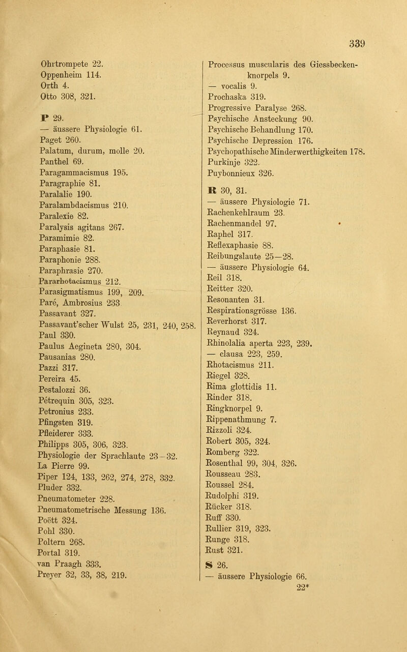 Ohrtrompete 22. Oppenheim 114. Orth 4. Otto 308, 321. P 29. — äussere Physiologie 61. Paget 260. Palatum, durum, molle 20. Panthel 69. Paragammacismus 195. Paragraphie 81. Paralalie 190. Paralambdacismus 210. Paralexie 82. Paralysis agitans 267. Paramimie 82. Paraphasie 81. Paraphonie 288. Paraphrasie 270. Pararhotaeismus 212. Parasigmatismus 199, 209. Pare, Ambrosius 238 Passavant 327. Passavant'scher Wulst 25, 231, 240, 258. Paul 330. Paulus Aegineta 280, 304. Pausanias 280. Pazzi 317. Pereira 45. Pestalozzi 36. Petrequin 305, 323. Petronius 233. Pfingsten 319. Pfleiderer 333. Phüipps 305, 306, 323. Physiologie der Sprachlaute 23-32. La Pierre 99. Piper 124, 133, 262, 274, 278, 332. Pluder 332. Pneumatometer 228. Pneumatometrische Messung 136. Poett 324. Pohl 330. Poltern 268. Portal 319. van Praagh 333. Preyer 32, 33, 38, 219. Processus muscularis des Giessbecken- knorpels 9. — vocalis 9. Prochaska 319. Progressive Paralyse 268. Psychische Ansteckung 90. Psychische Behandlung 170. Psychische Depression 176. Psychopathische Minderwerthigkeiten 178. Purkinje 322. Puybonnieux 326. R 30, 31. — äussere Physiologie 71. Eachenkehlraum 23. Eachenmandel 97. • Eaphel 317. Eeflexaphasie 88. Eeibungslaute 25—28. — äussere Physiologie 64. Eeil 318. Eeitter 320. Eesonanten 31. Eespirationsgrösse 136. Eeverhorst 317. Reynaud 324. Ehinolalia aperta 223, 239. — clausa 223, 259. Ehotacismus 211. Eiegel 328. Eima glottidis 11. Einder 318. Eingknorpel 9. Eippenathmung 7. Eizzoli 324. Eobert 305, 324. Eomberg 322. Eosenthai 99, 304, 326. Eousseau 283. Eoussel 284. Eudolphi 319. Eücker 318. Euff 330. Eullier 319, 323. Eunge 318. Eust 321. S 26. — äussere Physiologie 66. 22*