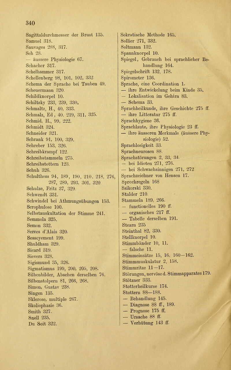Sagittaldurchmesser der Brust 135. Samuel 318. Sauvages 288, 317. Seh 28. — äussere Physiologie 67. Schacher 317. Schelhammer 317. ScheUenberg 98, 101, 102, 332. Schema der Sprache bei Tauben 49. Scheuermann 320. Schildknorpel 10. Schütsky 233, 239, 330. Schmaltz, H., 40, 338. Schmalz, Ed, 40, 219, 311, 325. Schmid, H., 99, 222. Schmidt 324. Schneider 321. Schrank 91, 100, 329. Schreher 153, 326. Schreibkrampf 122. Schreibstammeln 275. Schreibstottern 123. Schuh 326. Schulthess 94, 189, 190, 210, 218, 276, 287, 289, 293, 301, 320. Schulze, Fritz 37, 329. Schwendt 331. Schwindel bei Athmungsübungen 153. Scrophulose 100. Selbstauskultation der Stimme 241. Semmola 325. Semon 332. Serres d'Alais 320. Sesseyement 199. Shuldham 329. Sicard 319. Sievers 328. Sigismund 35, 326. Sigmatismus 199, 200, 205, 208. Silbenbilder, Absehen derselben 76. Silbenstolpern 81, 266, 268. Simon, Gustav 238. Singen 135. Sklerose, multiple 267. Skoliophasie 36. Smith 327. SneU 235. Du Seit 322. Sokratische Methode 165. Sollier 271, 332. Soltmann 132. Spannknorpel 10. Spiegel, Gebrauch bei sprachlicher Be- handlung 164. Spiegelschrift 132, 178. Spirometer 136. Sprache, eine Coordination 1. — ihre Entwickelung beim Kinde 35. — Lokalisation im Gehirn 83. — Schema 33. Sprachheilkunde, ihre Geschichte 275 ff. — ihre Litteratur 275 ff. Sprachhygiene 36. Sprachlaute, ihre Physiologie 23 ff. — ihre äusseren Merkmale (äussere Phy- siologie) 52. Sprachlosigkeit 33. Spraehneurosen 88. Sprachstörungen 2, 33, 34. — bei Idioten 271, 276. — bei Schwachsinnigen 271, 272 Sprachzeichner von Hensen 17. Sprechregeln 168 Ssikorski 330. Stalder 210. Stammehi 189, 266. — functionelles 190 ff. — organisches 217 ff. — Tabelle derselben 191. Stearn 235 Steinthal 82, 330. Stellknorpel 10. Stimmbänder 10, 11. — falsche 11. Stimmeinsätze 15, 16, 160—162. Stimmmuskulatur 2, 158. Stimmritze 11—17. Störungen, nervöse d. Stimmapparates 179. Stötzner 333. Stotterheilkurse 174. Stottern 88—188. — Behandlung 145. — Diagnose 88 ff, 189. — Prognose 175 ff. — Ursache 88 ff — Verhütung 143 ff.