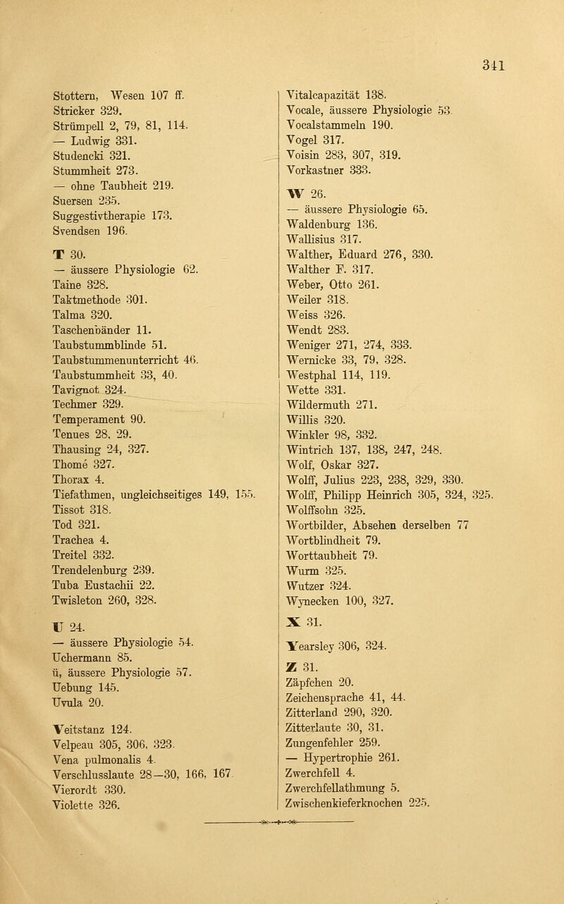 3il Stottern, Wesen 107 ff. Stricker 329. StrümpeU 2, 79, 81, 114. — Ludwig 331. StudencM 321. Stummlieit 273. — ohne Taubheit 219. Suersen 235. Suggestivtherapie 173. Svendsen 196. T 30. — äussere Physiologie 62. Taine 328. Taktmethode 301. Talma 320. Taschenbänder 11. Taubstummblinde 51. Taubstummenunterricht 46. Taubstummheit 33, 40. Tavignot 324. Techmer 329. Temperament 90. Tenues 28, 29. Thausing 24, 327. Thome 327. Thorax 4. Tiefathmen, ungleichseitiges 149, 155. Tissot 318. Tod 321. Trachea 4. Treitel 332. Trendelenburg 239. Tuba Eustachii 22. Twisleton 260, 328. U 24. — äussere Physiologie 54. Uchermann 85. ü, äussere Physiologie 57. Uebung 145. Uvula 20. Veitstanz 124. Velpeau 305, .306, 323. Vena pulmonalis 4. Verschlusslaute 28-30, 166, 167 Vierordt 330. Violette 326. Vitalcapazität 188. Vocale, äussere Physiologie 53 Vocalstammeln 190. Vogel 317. Voisin 283, 307, 319. Vorkastner 333. W 26. — äussere Physiologie 65. Waidenburg 136. Wallisius 317. Walther, Eduard 276, 330. Walther F. 317. Weber, Otto 261. Weüer 318. Weiss 326. Wendt 283. Weniger 271, 274, 333. Wernicke 33, 79, 328. Westphal 114, 119. Wette 331. Wüdermuth 271. Wülis 320. Winkler 98, 332. Wintrich 137, 138, 247, 248. Wolf, Oskar 327. Wolff, JuHus 223, 238, 329, 330. Wolff, Phüipp Heinrich 305, 324, 325. Wolffsohn 325. Wortbilder, Absehen derselben 77 Wortbündheit 79. Worttaubheit 79. Wurm 325. Wutzer 324. Wynecken 100, 327. X .31. Yearsley 306, 324. Z 31. Zäpfchen 20. Zeichensprache 41, 44. Zitterland 290, 320. Zitterlaute 30, 31. Zungenfehler 259. — Hypertrophie 261. Zwerchfell 4. ZwerchfeUathmimg 5. Zwischenkieferknochen 225.