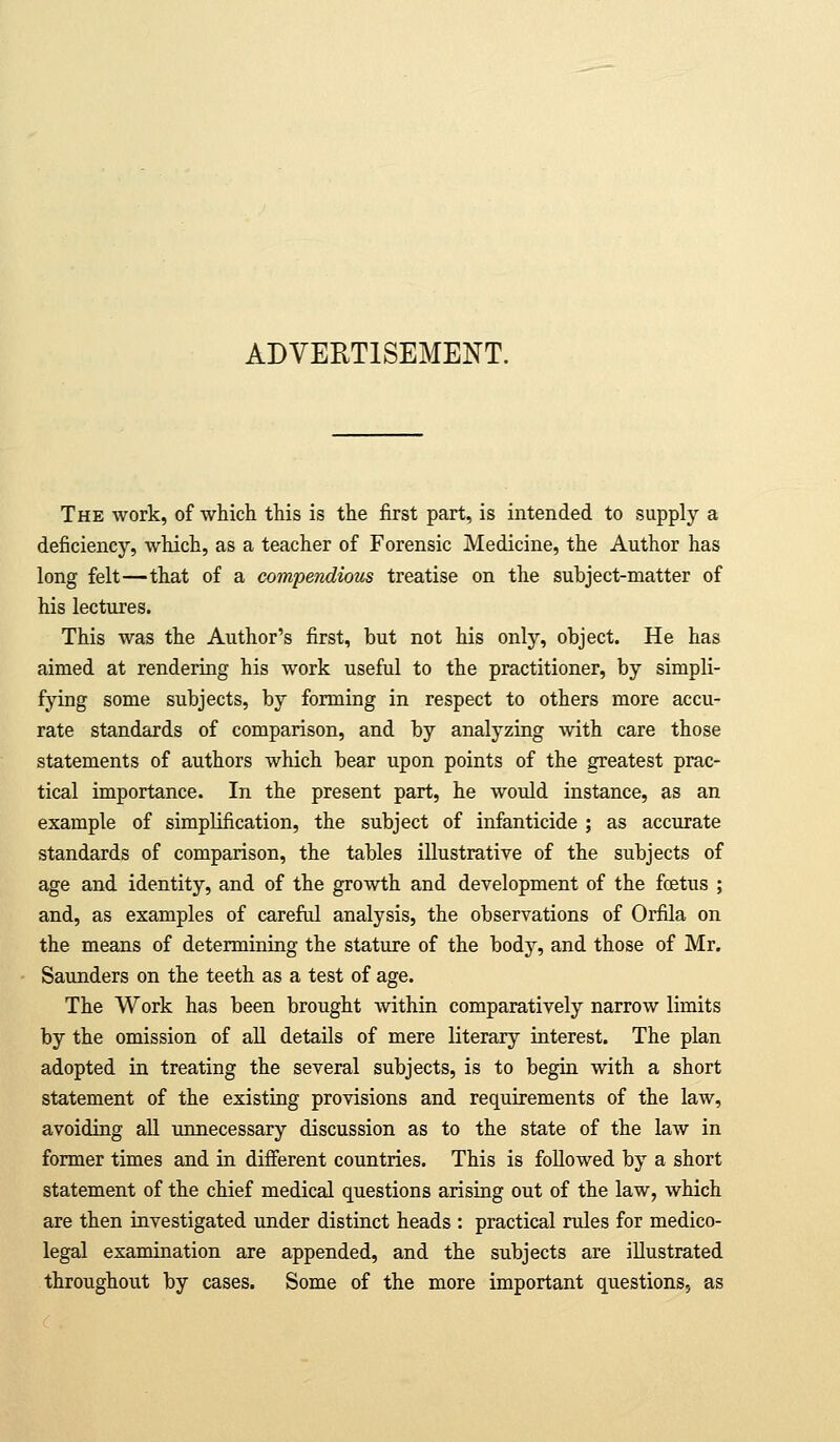 ADVERTISEMENT. The work, of which this is the first part, is intended to supply a deficiency, which, as a teacher of Forensic Medicine, the Author has long felt—that of a compendious treatise on the subject-matter of his lectiires. This was the Author's first, but not his only, object. He has aimed at rendering his work useful to the practitioner, by simpli- fying some subjects, by forming in respect to others more accu- rate standards of comparison, and by analyzing with care those statements of authors which bear upon points of the greatest prac- tical importance. In the present part, he would instance, as an example of simplification, the subject of infanticide ; as accurate standards of comparison, the tables illustrative of the subjects of age and identity, and of the growth and development of the foetus ; and, as examples of careful analysis, the observations of Orfila on the means of determining the stature of the body, and those of Mr. Saunders on the teeth as a test of age. The Work has been brought within comparatively narrow limits by the omission of all details of mere literary interest. The plan adopted in treating the several subjects, is to begin with a short statement of the existing provisions and requirements of the law, avoiding all unnecessary discussion as to the state of the law in former times and in difierent countries. This is followed by a short statement of the chief medical questions arising out of the law, which are then investigated under distinct heads : practical rules for medico- legal examination are appended, and the subjects are illustrated throughout by cases. Some of the more important questions, as