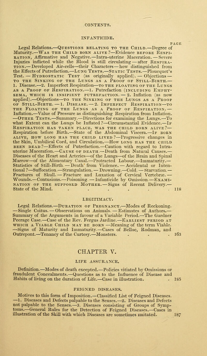 INFANTICIDE. PAGE Legal Relations.—Questions kelating to the Child.—Degree of Maturity.—Was the Child born alive ?—Evidence before Respi- ration, Affirmative and Negative.—Intra-uteiine Maceration.—Severe Injuries inflicted while the Blood is stiU circulating — after Respira- tion.— Developed Air-cells—their Characters — how distinguished from the Effects of Putrefaction.—Lung Tests.—Static Tests.—Ploucquet's Test. — Hydrostatic Test (as originally applied). — Objections — TO THE Sinking of the Lungs as a Proof of Still-Birth.— 1, Disease.—2. Imperfect Respiration—to the floating of the Lungs AS A Proof of Respiration.—1. Putrefaction (including Emphy- sema, WHICH IS INSIPIENT PUTREFACTION. — 2. Inflation (as now applied).—Objections—to the Sinking of the Lungs as a Proof of Still-Birth. — 1. Disease. — 2. Imperfect Respiration—to the Floating of the Lungs as a Proof of Respiration.— Inflation.—Value of Pressure as distinguishing Respiration from Inflation. —Other Tests.—Summary.—Directions for examining the Lungs.—To what Extent can the Lungs be Inflated ?—Circumstantial E\idence.—If Respiration has taken place, was the child born alive?— Respiration before Birth.—State of the Abdominal Viscera.—If born alive, how long has the child lived ?—Progressive changes in the Skin, L^mbilical Cord, and Circulation.—How long has the child been dead ?—Effects of Putrefaction.—Caution with regard to Intra- uterine Maceration.—Cause of death.—Death from Natural Causes.— Diseases of the Heart and Arteries—of the Lungs—of the Brain and Spinal Marrow—of the Alimentary Canal.—Protracted Labour.—Immaturity.— Statistics of Still-Birth. — Death'from Violence. — Accidental or Inten- tional ?—Suff'ocation.—Strangulation. — Drowning.—Cold. — Starvation.— Fractures of Skull. — Fracture and Luxation of Cervical Vertebree. — Wounds.—Contusions.—Poisoning. — Infanticide by Omission.—Exami- nation of the supposed Mother. — Signs of Recent Delivery.— State of the Mind. . . . . .  . 118 LEGITIMACY. Legal Relations.—Duration of Pregnancy.—Modes of Reckoning. — Single Coitus. — Observations on Animals.—Estimates of Authors.— Summary of the Arguments in favour of a Variable Period.—The Gardner Peerage Case.—Case of the Rev. Fergus Jardine.—Earliest period at which a Viable Child may be born —Meaning of the term Viable. —Signs of Maturity and Immaturity.—Cases of BeUoc, Rodman, and Outrepont.—Tenancy of the Curtesy.-^Monsters. . . . l63 CHAPTER V. LIFE assurance. Definition.—Modes of death excepted.—Policies vitiated by Omissions or fraudulent Concealments.—Questions as to the Influence of Disease and Habits of living on the duration of Life.—Case in illustration. . 185 FEIGNED DISEASES. Motives to this form of Imposition.—Classified List of Feigned Diseases. —1. Diseases and Defects palpable to the Senses.—2. Diseases and Defects not palpable to the Senses.—3. Diseases consisting of Groups of Symp- toms.—General Rules for the Detection of Feigned Diseases.—Cases in illustration of the SkiU with which Diseases are sometimes imitated. 18/