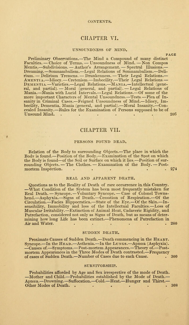 CHAPTER VI. UNSOUNDNESS OF MIND. PAGE Preliminary Observations.—The Mind a Compound of many distinct Faculties. — Choice of Terms. — Unsoundness of ]\Iind.—Non Compos Mentis.—Subdi%-isions. — Author's Arrangement. — Spectral Illusions.— Dreaming,—Somnanibiilism.—Legal Relations of Somnambulism.—Deli- rium.— behrium Tremens. — Drunkenness. — Their Legal Relations.— AME^-TIA.—Idiocy. — Cretenism.—Imbecility.—Their Legal Relations.— Dementia.—Varieties.—Legal Relations.—Mania.—Intellectual (gene- ral, and partial). — Moral (general, and partial). — Legal Relations of Mania.—Mania with Lucid Intervals.—Legal Relations.—Of some of the more important Characters of Mental Unsoundness.—Tests.—Plea of In- sanity in Criminal Cases.—Feigned Unsoundness of Mind.—Idiocy, Im- becility, Dementia. i\Iania (general, and partial).—Moral Insanity.—Con- cealed Insanity.—Rules for the Examination of Persons supposed to be of Unsound Mind. ...... 206 CHAPTER VII. PERSONS FOUND DEAD. Relation of the Body to surrounding Objects.—The place in which the Bodv is found.—Position of the Body.—Examination of the Spot on which the Body is found—of the SoU or Surface on which it lies.—Position of sur- rounding Objects. — The Clothes. — Examination of the Body.—Post- mortem Inspection. ...... 274 REAL AND APPARENT DEATH. Questions as to the Reality of Death of rare occurrence in this Country. —MTiat Condition of the System has been most frequently mistaken for Real Death. — SjTicope.—Voluntary Syncope. — Case of Colonel Tomtis- hend.—Asphyxia.—Signs of Death.—Cessation of Respiration.—Of the Circulation.—Fades Hippocratica.—State of the Eye.—Of the Skin.—In- sensibility, Immobility and loss of the Intellectual Faculties.—Loss of Bluscular Irritability.—Extinction of Animal Heat, Cadaveric Rigidity, and Putrefaction, considered not only as Signs of Death, but as means of deter- mining how long Life has been extinct.—Phenomena of Putiefaction in Air and Water. . . . . . .280 SUDDEN DEATH. Proximate Causes of Sudden Death.—Death commencing in the Heart. Syncope.—In the Head.—Asthenia.—In the Lungs.—Apncea (Asphyxia). —Causes of.—Symptoms.—Post-mortem Appearances,—Theory of.—Post- mortem Appearances in the Three Modes of Death contrasted.—Frequency of cases of Sudden Death.—Nmnber of Cases due to each Cause. . 300 SURVIVORSHIP. Probabilities afforded by Age and Sex irrespective of the mode of Death. —Mother and Child.—Probabilities established by the Mode of Death.— Apnoea.—Drowning.—Suffocation.—Cold.—Heat.—Hunger and Thirst.— Other Modes of Death. . . . . . .308