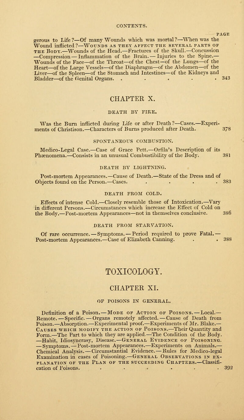 PAGE gerous to Life ?—Of many Wounds which was mortal ?—When was the Wound inflicted?—Wounds as they affect the several parts of THE Body.—Wounds of the Head.—Fractures of the Skull.—Concussion —Compression — Inflammation of the Brain. — Injuries to the Spine.— Wounds of the Face—of the Throat—of the Chest—of the Lungs—of the Heart—of the Large Vessels—of the Diaphragm—of the Abdomen—of the Liver—of the Spleen—of the Stomach and Intestines—of the Kidneys and Bladder—of the Genital Organs. . . . . .343 CHAPTER X. DEATH BY FIRE. Was the Bum inflicted during Life or after Death ?—Cases.—Experi- ments of Christison.—Characters of Bmns produced after Death. 378 SPONTANEOUS COMBUSTION. Medico-Legal Case.—Case of Grace Pett.—Orfila's Description of its Pheenomena.—Consists in an unusual Combustibility of the Body. 381 DEATH BY LIGHTNING. Post-mortem Appearances.—Cause of Death.—State of the Dress and of Objects found on the Person.—Cases. .... 383 DEATH FROM COLD. Effects of intense Cold.—Closely resemble those of Intoxication.—Vary in different Persons.—Circumstances which increase the Efl'ect of Cold on the Body.—Post-mortem Appearances—not in themselves conclusive. 386 DEATH FROM STARVATION. Of rare occurrence. — Symptoms. — Period required to prove Fatal.— Post-mortem Appearances.—Case of Elizabeth Canning. . . 388 TOXICOLOGY. CHAPTER XI. OF POISONS IN GENERAL. Definition of a Poison. — Mode of Action of Poisons. — Local.— Remote. — Specific.—Organs remotely affected.—Cause of Death from Poison.—Absorption.—Experimental proof.—Experiments of Mr. Blake.— Causes which modify the action of Poisons.—Their Quantity and Form.—The Part to which they are applied.—The Condition of the Body. —Habit, Idiosyncrasy, Disease.—General Evidence of Poisoning. — Symptoms. —Post-mortem Appearances,—Experiments on Animals.— Chemical Analysis. — Circumstantial E^'idence. — Rules for Medico-legal Examination in cases of Poisoning.—General Observations in ex- planation OF THE Plan of the succeeding Chapters.—Classifi- cation of Poisons. . ... . . . 392