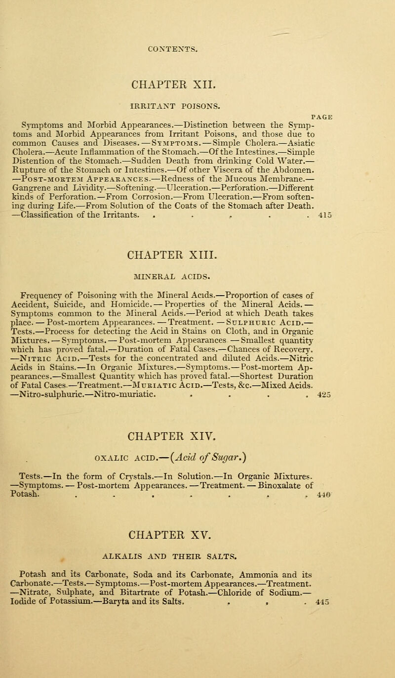 IRRITANT POISONS. PAGE Symptoms and Morbid Appearances.—Distinction between the Symp- toms and Morbid Appearances from Irritant Poisons, and those due to common Causes and Diseases.—Symptoms. — Simple Cholera.—Asiatic Cholera.—Acute Inflammation of the Stomach.—Of the Intestines.—Simple Distention of the Stomach.—Sudden Death from drinking Cold Water.— Rupture of the Stomach or Intestines.—Of other Viscera of the Abdomen. —PosT-MOETEM AppEARAXcEs.—Reduess of the Mucous Membrane.— Gangrene and Lividity.—Softening.—Ulceration.—Perforation.—Different kinds of Perforation.—From Corrosion.—From Ulceration.—From soften- ing during Life.—From Solution of the Coats of the Stomach after Death. —Classification of the Irritants. . . . . .415 CHAPTER XIII. MINERAL ACIDS. Frequency of Poisoning with the Mineral Acids.—Proportion of cases of Accident, Suicide, and Homicide. — Properties of the Mineral Acids.— Symptoms common to the Mineral Acids.—Period at which Death takes place. — Post-mortem Appearances.—Treatment. —Sulphuric Acid.— Tests.—Process for detecting the Acid in Stains on Cloth, and in Organic Mixtures. — Symptoms. — Post-mortem Appearances —Smallest quantity which has proved fatal.—Duration of Fatal Cases.—Chances of Recovery. —Nitric Acid,—Tests for the concentrated and diluted Acids.—Nitric Acids in Stains.—In Organic Mixtures.—Symptoms. — Post-mortem Ap- pearances.—Smallest Quantit}' which has proved fatal.—Shortest Duration of Fatal Cases.—Treatment.—Muriatic Acid.—Tests, &c.—Mixed Acids. —Nitro-sulphuric.—Nitro-muriatic. . . . . ■ CHAPTER XIV. OXALIC ACID.—(Acid of Sugar.) Tests.—In the form of Crystals.—In Solution.—In Organic Mixtures. —Symptoms. — Post-mortem Appearances.—Treatment. — Binoxalate of Potash. ....... 440 CHAPTER XV. ALKALIS AND THEIR SALTS. Potash and its Carbonate, Soda and its Carbonate, Ammonia and its Carbonate.—Tests.—Symptoms.—Post-mortem Appearances.—Treatment. —Nitrate, Sulphate, and Bitartrate of Potash.—Chloride of Sodium.— Iodide of Potassium.—Baryta and its Salts. . . . 445