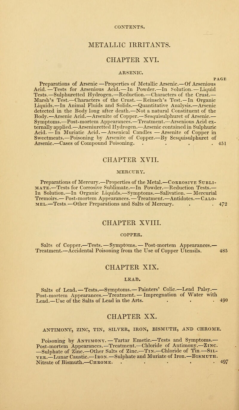 METALLIC IRRITANTS. CHAPTER XVI. ARSENIC. PAGE Preparations of Arsenic —Properties of aietallic Arsenic.—Of Arsenious Acid.—Tests for Arsenious Acid. — In Powder.—In [Solution. — Liquid Tests.—Sulphuretted Hydrogen.—Reduction.—Characters of the Crust.— Marsh's Test.—Characters of the Crust. — Reinsch's Test. —In Organic Liquids.—In Animal Fluids and Solids.—Quantitative Analysis.—Arsenic detected in the Body long after death.—Not a natural Constituent of the Body.—Arsenic Acid.—Arsenite of Copper.— Sesquisulphuret of Arsenic.— Symptoms.—Post-mortem Appearances.—Treatment.—Arsenious Acid ex- ternally applied.—Arseniuretted Hydrogen.—Arsenic contained in Sulphuric Acid. — In Muriatic Acid.—Arsenical Candles —Arsenite of Copper in Sweetmeats.—Poisoning by Arsenite of Copper.—By Sesquisulphuret of Arsenic.—Cases of Compound Poisoning. . . . .451 CHAPTER XVIL MERCURY. Preparations of Mercury.—Properties of the Metal.—Courosive Subli- mate.—Tests for Corrosive Sublimate.—In Po%vder.—Reduction Tests.— In Solution.—In Organic Liquids.—Symptoms.—Salivation. — Mercurial Tremoirs.— Post-mortem Appearances.—Treatment.—Antidotes.—Calo- mel.—Tests.—Other Preparations and Salts of Mercury. . . 472 CHAPTER XVIII. COPPER. Salts of Copper.—^Tests. — Symptoms. — Post-mortem Appearances.— Treatment.—Accidental Poisoning from the Use of Copper Utensils. 485 CHAPTER XIX. LEAn. Salts of Lead. —Tests.—SjTnptoms.—Painters' Colic—Lead Palsy.— Post-mortem Appearances.—Treatment.— Impregnation of Water with Lead.—Use of the Salts of Lead in the Arts. . . .490 CHAPTER XX. ANTIMONY, ZINC, TIN, SILVER, IRON, BISMUTH, AND CHROME. Poisoning by Antimony.—Tartar Emetic—Tests and Symptoms.— Post-mortem Appearances.—Treatment.—Chloride of Antimony.—Zinc. —Sulphate of Zinc—Other Salts of Zinc—Tin.—Chloride of Tin.—Sil- ver.—Lunar Caustic.—Iron.—Sulphate and Muriate of Iron.—Bismuth. Nitrate of Bismuth.—Chrome. . . • . -497