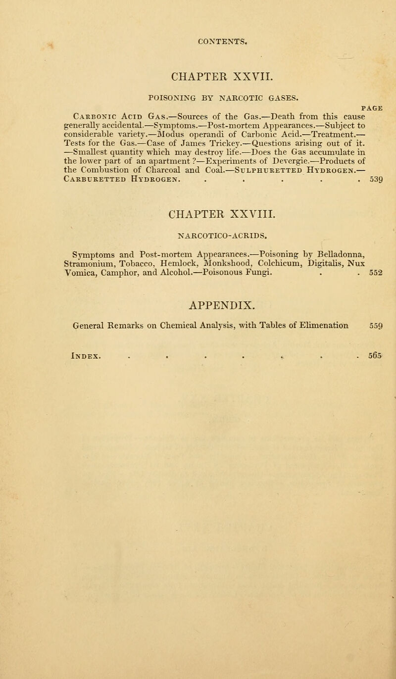 CHAPTER XXVIL POISONING BY NARCOTIC GASES. PAGE Carbonic Acid Gas.—Sources of the Gas.—Death from this cause general!}' accidental.—Symptoms.—Post-mortem Appearances.—Subject to considerable variety.—Modus operandi of Carbonic Acid.—Treatment.— Tests for the Gas.—Case of James Trickey.—Questions arising out of it. —Smallest quantity which may destroy life.—Does the Gas accumulate in the lower part of an apartment ?—Experiments of Devergie.—Products of the Combustion of Charcoal and Coal.—Sulphuretted Hydrogen.— Carburetted Hydrogen. . . . . . 539 CHAPTER XXVIII. NARCOTICO-ACRIDS. Symptoms and Post-mortem Appearances.—Poisoning by Belladonna, Stramonium, Tobacco, Hemlock, Monkshood, Colchicum, Digitalis, Nux Vomica, Camphor, and Alcohol.—Poisonous Fungi, . . 552 APPENDIX. General Remarks on Chemical Analysis, with Tables of Elimenation 559 Index. ....... 565