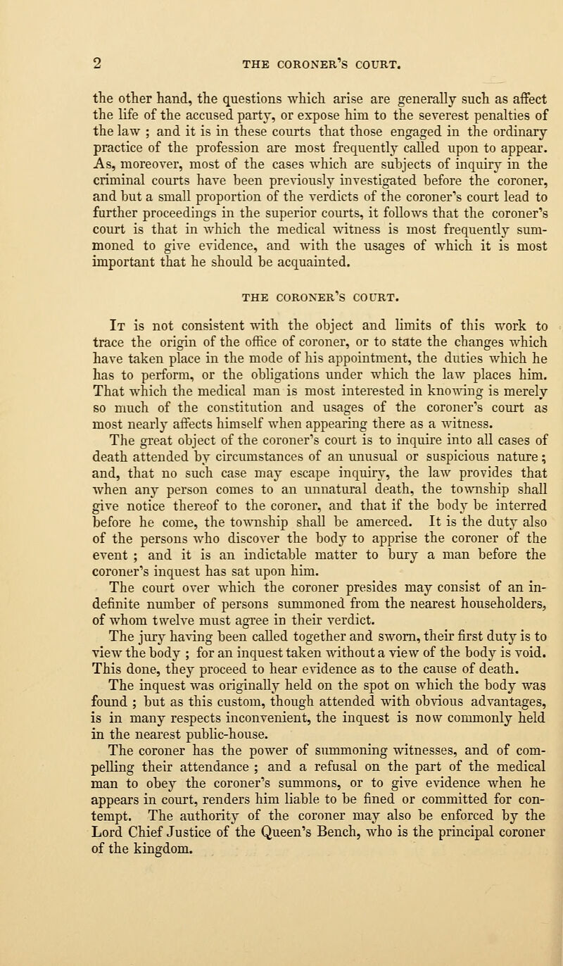 the other hand, the questions which arise are generally such as affect the life of the accused party, or expose him to the severest penalties of the law ; and it is in these courts that those engaged in the ordinary practice of the profession are most frequently called upon to appear. As, moreover, most of the cases which are subjects of inquiry in the criminal courts have been pre^•iously investigated before the coroner, and but a small proportion of the verdicts of the coroner's court lead to further proceedings in the superior courts, it follows that the coroner's court is that in which the medical witness is most frequently sum- moned to give evidence, and with the usages of which it is most important that he should be acquainted. THE coroner's COURT. It is not consistent T\dth the object and limits of this work to trace the origin of the office of coroner, or to state the changes which have taken place in the mode of his appointment, the duties which he has to perform, or the obligations under which the law places him. That which the medical man is most interested in kno^\dng is merely so much of the constitution and usages of the coroner's court as most nearly affects himself when appearing there as a Avitness. The great object of the coroner's court is to inquire into all cases of death attended by circumstances of an unusual or suspicious nature; and, that no such case may escape inquiry, the law provides that when any person comes to an unnatural death, the township shaU give notice thereof to the coroner, and that if the body be interred before he come, the township shall be amerced. It is the duty also of the persons who discover the body to apprise the coroner of the event ; and it is an indictable matter to bury a man before the coroner's inquest has sat upon him. The court over which the coroner presides may consist of an in- definite number of persons summoned from the nearest householders, of whom twelve must agree in their verdict. The jury haA-ing been called together and sworn, their first duty is to view the body ; for an inquest taken without a view of the hodj is void. This done, they proceed to hear evidence as to the cause of death. The inquest was originally held on the spot on which the body was foimd ; but as this custom, though attended with obvious advantages, is in many respects inconvenient, the inquest is now commonly held in the nearest public-house. The coroner has the power of summoning witnesses, and of com- pelling their attendance ; and a refusal on the part of the medical man to obey the coroner's summons, or to give evidence when he appears in court, renders him liable to be fined or committed for con- tempt. The authority of the coroner may also be enforced by the Lord Chief Justice of the Queen's Bench, who is the principal coroner of the kingdom.