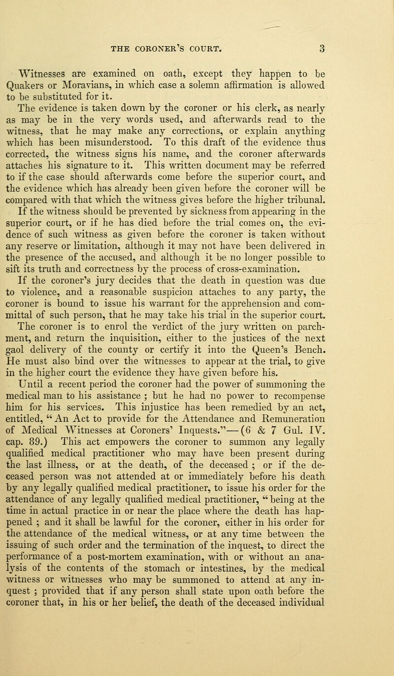 Witnesses are examined on oath, except they happen to be Quakers or Moravians, in Avhich case a solemn affirmation is allowed to be substituted for it. The evidence is taken down by the coroner or his clerk, as nearly as may be in the very words used, and afterwards read to the witness, that he may make any corrections, or explain anything which has been misunderstood. To this draft of the evidence thus corrected, the witness signs his name, and the coroner afterwards attaches his signature to it. This written document may be referred to if the case should afterwards come before the superior court, and the evidence which has already been given before the coroner will be compared with that which the witness gives before the higher tribunal. If the witness should be prevented by sickness from appearing in the superior court, or if he has died before the trial comes on, the evi- dence of such witness as given before the coroner is taken without any reserve or limitation, although it may not have been delivered in the presence of the accused, and although it be no longer possible to sift its truth and correctness by the process of cross-examination. If the coroner's jury decides that the death in question was due to violence, and a reasonable suspicion attaches to any party, the coroner is bound to issue his warrant for the apprehension and com- mittal of such person, that he may take his trial in the superior court. The coroner is to enrol the verdict of the jury written on parch- ment, and return the inquisition, either to the justices of the next gaol delivery of the county or certify it into the Queen's Bench. He must also bind over the witnesses to appear at the trial, to give in the higher court the evidence they have given before his. Until a recent period the coroner had the power of summoning the medical man to his assistance ; but he had no power to recompense him for his services. This injustice has been remedied by an act, entitled,  An Act to provide for the Attendance and Remuneration of Medical Witnesses at Coroners' Inquests.—(6 & 7 Gul. IV. cap. 89.) This act empowers the coroner to summon any legally qualified medical practitioner who may have been present during the last illness, or at the death, of the deceased ; or if the de- ceased person was not attended at or immediately before his death by any legally qualified medical practitioner, to issue his order for the attendance of any legally qualified medical practitioner,  being at the time in actual practice in. or near the place where the death has hap- pened ; and it shall be lawful for the coroner, either in his order for the attendance of the medical witness, or at any time between the issuing of such order and the termination of the inquest, to direct the performance of a post-mortem examination, with or without an ana- lysis of the contents of the stomach or intestiues, by the medical witness or witnesses who may be summoned to attend at any in- quest ; provided that if any person shall state upon oath before the coroner that, in his or her belief, the death of the deceased individual