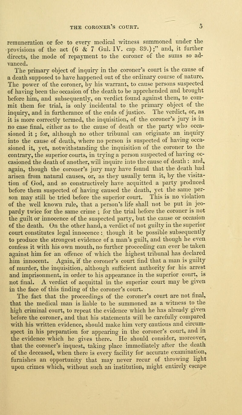 remuneration or fee to eYevj medical witness summoned under the •provisions of the act (6 & 7 Gul. IV. cap. 89.): and, it further directs, the mode of repayment to the coroner of the sums so ad- vanced. The primary object of inquiry- in the coroner's court is the cause of a death supposed to have happened out of the ordinary course of nature. The power of the coroner, by his warrant, to cause persons suspected of having been the occasion of the death to be apprehended and brought before him, and subsequently, on verdict found against them, to com- mit them for trial, is only incidental to the primary object of the inquiry, and in furtherance of the ends of justice. The verdict, or, as it is more correctly termed, the inquisition, of the coroner's jury is in no case final, either as to the cause of death or the party who occa- sioned it ; for, although no other tribunal can originate an inquiry into the cause of death, where no person is suspected of having occa- sioned it, yet, notwithstanding the inquisition of the coroner to the contrary, the superior courts, in trying a person suspected of having oc- casioned the death of another, will inquire into the cause of death : and, again, though the coroner's jury may have found that the death had arisen from natural causes, or, as they usually term it, by the visita- tion of God, and so constructively have acquitted a party produced before them suspected of having caused the death, yet the same per- son may still be tried before the superior court. This is no violation of the weU known rule, that a person's life shall not be put in jeo- pardy twice for the same crime ; for the trial before the coroner is not the guilt or innocence of the suspected party, but the cause or occasion of the death. On the other hand, a verdict of not guilty in the superior court constitutes legal innocence : though it be possible subsequently to produce the strongest evidence of a man's guilt, and though he even confess it with his own mouth, no further proceeding can ever be taken against him for an offence of which the highest tribunal has declared him innocent. Again, if the coroner's court find that a man is guilty of murder, the inquisition, although sufficient authority for his arrest and imprisonment, in order to his appearance in the superior court, is not final. A verdict of acquittal in the superior court may be given in the face of this finding of the coroner's court. The fact that the proceedings of the coroner's court are not final, that the medical man is liable to be summoned as a witness to^ the high criminal court, to repeat the evidence which he has already given before the coroner, and that his statements will be carefully compared with his written evidence, should make him very cautious and circum- spect in his preparation for appearing in the coroner's court, and in the evidence which he gives there. He should consider, moreover, that the coroner's inquest, taking place immediately after the death of the deceased, when there is every facility for accurate examination, furnishes an opportunity that may never recur of throwing light upon crimes which, without such an institution, might entirely escape