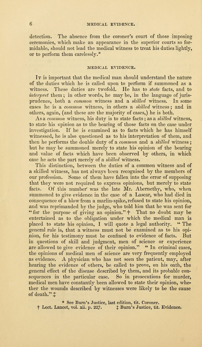 detection. The absence from the coroner's court of those imposing ceremonies, which make an appearance in the superior courts so for- midable, should not lead the medical witness to treat his duties lightly, or to perform them carelessly.* MEDICAL EVIDENCE. It is important that the medical man should understand the nature of the duties which he is called upon to perform if summoned as a witness. These duties are twofold. He has to state facts, and to interpret them; in other words, he may be, in the language of juris- prudence, both a common witness and a skilled witness. In some cases he is a common witness, in others a skilled witness; and in others, again, (and these are the majority of cases,) he is both. As a common witness, his duty is to state facts ; as a skilled witness, to state his opinion as to the beaiing of those facts on the case under investigation. If he is examined as to facts which he has himself witnessed, he is also questioned as to his interpretation of them, and then he performs the double duty of a common and a skilled Avitness ; but he may be summoned merely to state his opinion of the bearing and value of facts which have been observed by others, in which case he acts the part merely of a skilled witness. This distinction, between the duties of a common witness and of a skilled witness, has not always been recognised by the members of our profession. Some of them have fallen into the error of supposing that they were not required to express opinions, but merely to state facts. Of this numbef was the late Mr. Abemethy, who, when summoned to give evidence in the case of a Lascar, who had died in consequence of a blow from a marlin-spike, refused to state his opinion, and was reprimanded hj the judge, who told him that he was sent for  for the pui-pose of giving an opinion. f That no doubt may be entertained as to the obligation under which the medical man is placed to state his opinion, I will quote a legal authority.  The general rule is, that a witness must not be examined as to his opi- nion, for his testimony must be confined to evidence of facts. But in questions of skill and judgment, men of science or experience are allowed to give evidence of their opinion.  In criminal cases, the opinions of medical men of science are very frequently employed as evidence. A physician who has not seen the patient, may, after hearing the evidence of others, be called to prove, on his oath, the general effect of the disease described by them, and its probable con- sequences in the particular case. So in prosecutions for murder, medical men have constantly been allowed to state their opinion, whe- ther the wounds described by witnesses were likely to be the cause of death. % * See Bum's Justice, last edition, tit. Coroner, t Lect. Lancet, vol. xii. p. 22/. % Burn's Justice, tit. Evidence.