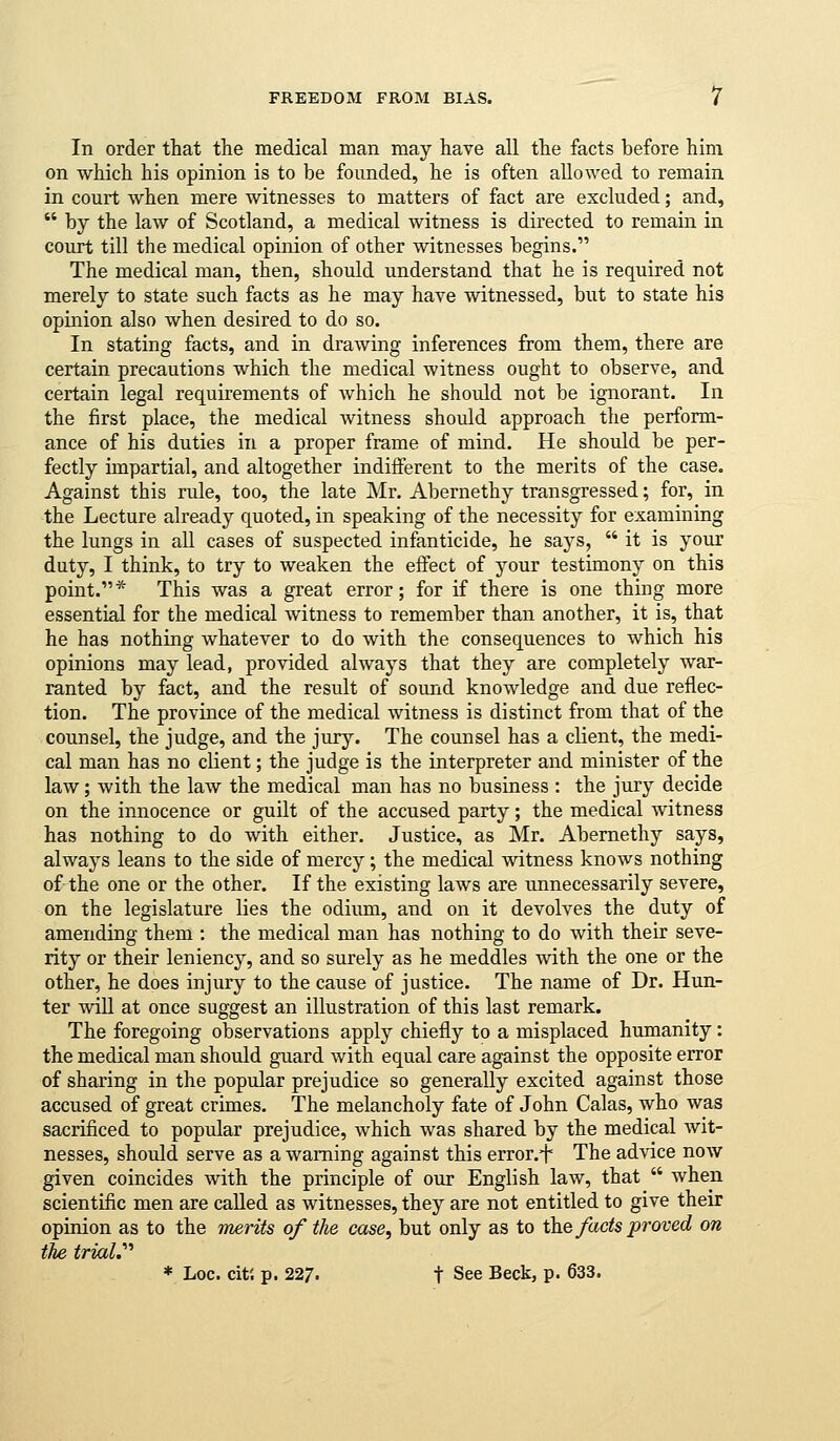 FREEDOM FROM BIAS. / In order that the medical man may have all the facts before him on which his opinion is to be founded, he is often allowed to remain in court when mere witnesses to matters of fact are excluded; and,  by the law of Scotland, a medical witness is directed to remain in court till the medical opinion of other witnesses begins. The medical man, then, should understand that he is required not merely to state such facts as he may have witnessed, but to state his opinion also when desired to do so. In stating facts, and in drawing inferences from them, there are certain precautions which the medical witness ought to observe, and certain legal requirements of which he shoidd not be ignorant. In the first place, the medical witness should approach the perform- ance of his duties in a proper frame of mind. He should be per- fectly impartial, and altogether indifferent to the merits of the case. Against this rule, too, the late Mr. Abernethy transgressed; for, in the Lecture already quoted, in speaking of the necessity for examining the lungs in all cases of suspected infanticide, he says,  it is your duty, I think, to try to weaken the effect of your testimony on this point.* This was a great error; for if there is one thing more essential for the medical witness to remember than another, it is, that he has nothing whatever to do with the consequences to which his opinions may lead, provided always that they are completely war- ranted by fact, and the result of sound knowledge and due reflec- tion. The province of the medical witness is distinct from that of the counsel, the judge, and the jury. The counsel has a client, the medi- cal man has no client; the judge is the interpreter and minister of the law; with the law the medical man has no business : the jury decide on the innocence or guilt of the accused party; the medical witness has nothing to do with either. Justice, as Mr. Abernethy says, alwaj^s leans to the side of mercy; the medical witness knows nothing of the one or the other. If the existing laws are unnecessarily severe, on the legislature lies the odium, and on it devolves the duty of amending them : the medical man has nothing to do with their seve- rity or their leniency, and so surely as he meddles with the one or the other, he does injury to the cause of justice. The name of Dr. Hun- ter will at once suggest an illustration of this last remark. The foregoing observations apply chiefly to a misplaced humanity: the medical man should guard with equal care against the opposite error of sharing in the popular prejudice so generally excited against those accused of great crimes. The melancholy fate of John Calas, who was sacrificed to popular prejudice, which was shared by the medical wit- nesses, should serve as a warning against this error.i' The advice now given coincides with the principle of our English law, that  when scientific men are called as witnesses, they are not entitled to give their opinion as to the merits of the case, but only as to the fads proved on the triaV^ * Loc. citi p. 227. t See Beck, p. 633.