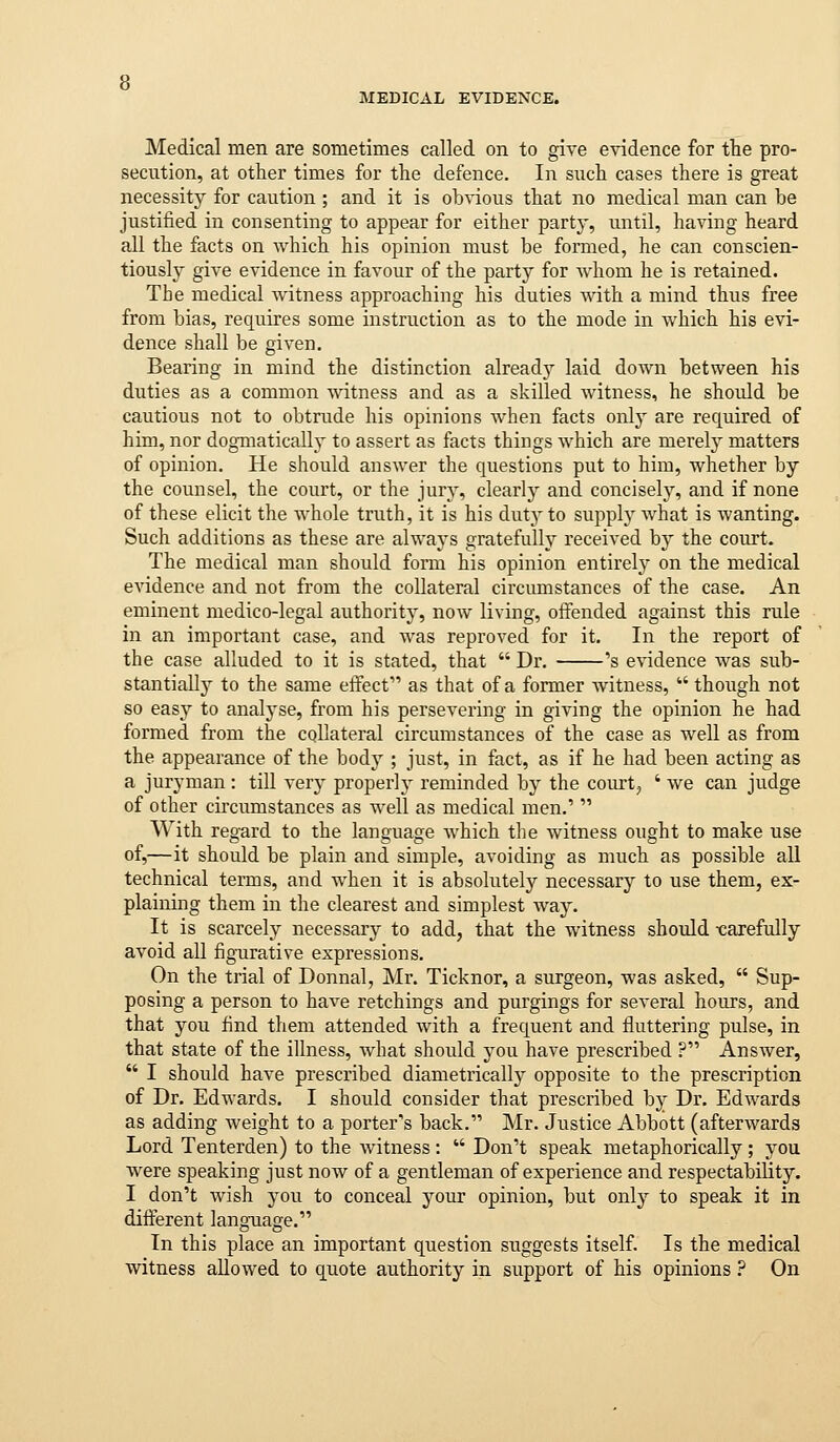 Medical men are sometimes called on to give evidence for tlie pro- secution, at other times for the defence. In such cases there is great necessity for caution ; and it is ob^•ious that no medical man can be justified in consenting to appear for either party, until, having heard all the facts on which his opinion must be formed, he can conscien- tiously give evidence in favour of the party for whom he is retained. The medical Avitness approaching his duties with a mind thus free from bias, requires some instruction as to the mode in which his evi- dence shall be given. Bearing in mind the distinction alreadj^ laid down between his duties as a common witness and as a skilled witness, he should be cautious not to obtrude his opinions when facts onlj^ are required of him, nor dogmatically to assert as facts things which are merely matters of opinion. He should answer the questions put to him, whether by the counsel, the court, or the jury, clearly and concisely, and if none of these elicit the Avhole truth, it is his duty to supplj^ what is wanting. Such additions as these are always gratefully received by the court. The medical man should form his opinion entirely on the medical evidence and not from the collateral circumstances of the case. An eminent medico-legal authority, now living, offended against this rule in an important case, and was reproved for it. In the report of the case alluded to it is stated, that  Dr. 's evidence was sub- stantiaUj^ to the same effect as that of a former witness,  though not so easy to analyse, from his persevering in giving the opinion he had formed from the collateral circumstances of the case as Avell as from the appearance of the body ; just, in fact, as if he had been acting as a juryman: till very properly reminded by the court^ ' we can judge of other circumstances as well as medical men.'  With regard to the language which the witness ought to make use of,—it should be plain and simple, avoiding as much as possible all technical terms, and when it is absolutely necessary to use them, ex- plaining them in the clearest and simplest way. It is scarcely necessary to add, that the witness should -carefully avoid all figurative expressions. On the trial of Donnal, Mr. Ticknor, a surgeon, was asked,  Sup- posing a person to have retchings and purgings for several hours, and that you find them attended with a frequent and fluttering pulse, in that state of the illness, what should you have prescribed ? Answer,  I should have prescribed diametrically opposite to the prescription of Dr. Edwards. I should consider that prescribed by Dr. Edwards as adding weight to a porter's back. Mr. Justice Abbott (afterwards Lord Tenterden) to the witness :  Don't speak metaphorically; you were speaking just now of a gentleman of experience and respectability. I don't Avish you to conceal your opinion, but only to speak it in different language. In this place an important question suggests itself Is the medical witness allowed to quote authority in support of his opinions ? On
