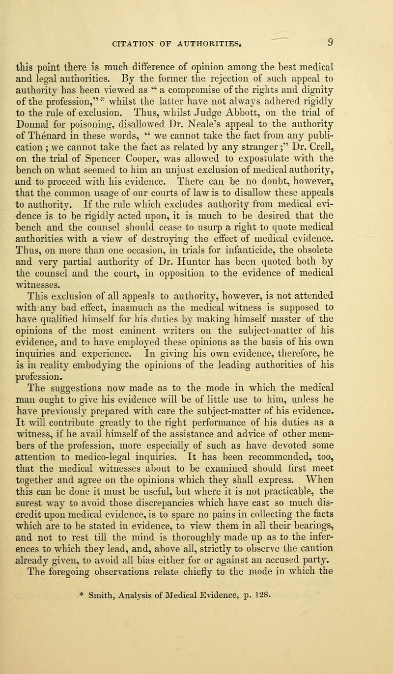 CITATION OF AUTHORITIES. if this point there is mucii difference of opinion among the best medical and legal authorities. By the former the rejection of such appeal to authority has been viewed as  a compromise of the rights and dignity of the profession,* Avhilst the latter have not always adhered rigidly to the rule of exclusion. Thus, whilst Judge Abbott, on the trial of Donnal for poisoning, disallowed Dr. Neale's appeal to the authority of Thenard in these words,  we cannot take the fact from any publi- cation ; we cannot take the fact as related by any stranger; Dr. Crell, on the trial of Spencer Cooper, was allowed to expostulate with the bench on what seemed to him an unjust exclusion of medical authority, and to proceed with his evidence. There can be no doubt, however, that the common usage of our courts of law is to disallow these appeals to authority. If the rule which excludes authority from medical evi- dence is to be rigidly acted upon, it is much to be desired that the bench and the counsel should cease to usurp a right to quote medical authorities Avith a view of destroying the eifect of medical evidence. Thus, on more than one occasion, in trials for infanticide, the obsolete and very partial authority of Dr. Hunter has been quoted both by the counsel and the court, in opposition to the evidence of medical witnesses. This exclusion of all appeals to authority, however, is not attended with-any bad eifect, inasmuch as the medical witness is supposed to have qualified himself for his duties by making himself master of the opinions of the most eminent writers on the subject-matter of his evidence, and to have employed these opinions as the basis of his own inquiries and experience. In giving his own evidence, therefore, he is in reality embodying the opinions of the leading authorities of his profession. The suggestions now made as to the mode in which the medical man ought to give his evidence will be of little use to him, unless he have previously prepared with care the subject-matter of his evidence. It will contribute greatly to the right performance of his duties as a witness, if he avail himself of the assistance and advice of other mem- bers of the profession, more especially of such as have devoted some attention to medico-legal inquiries. It has been recommended, too, that the medical witnesses about to be examined should first meet together and agree on the opinions which they shall express. When this can be done it must be useful, but where it is not practicable, the surest way to avoid those discrepancies which have cast so much dis- credit upon medical evidence, is to spare no pains in collecting the facts which are to be stated in evidence, to view them in all their bearings, and not to rest till the mind is thoroughly made up as to the infer- ences to Avhich they lead, and, above all, strictly to observe the caution already given, to avoid all bias either for or against an accused party. The foregoing observations relate chiefly to the mode in which the * Smith, Analysis of Medical EAidence, p. 128.