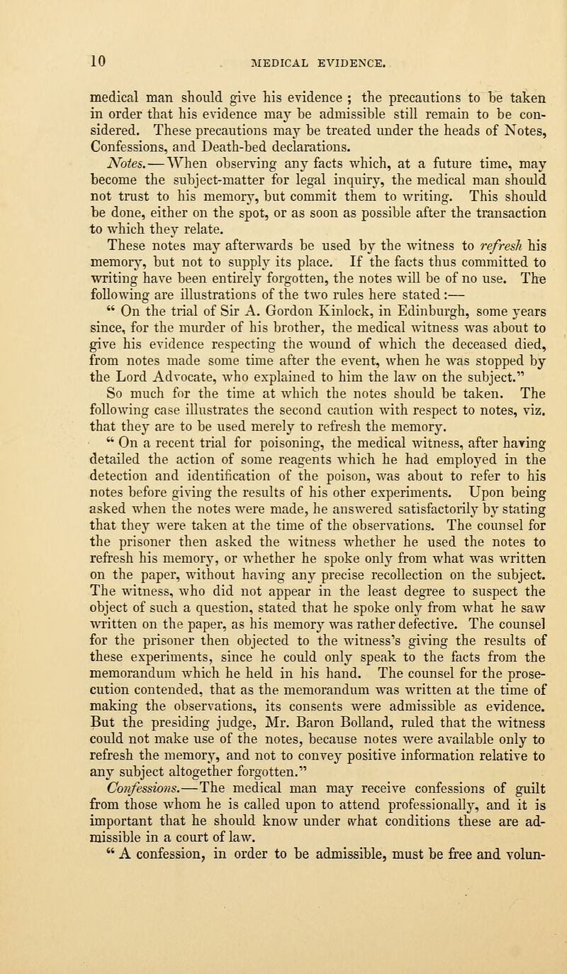 medical man should give his evidence ; the precautions to he taken in order that his evidence may he admissible still remain to be con- sidered. These precautions may be treated under the heads of Notes, Confessions, and Death-bed declarations. Notes. — When observing any facts which, at a future time, may become the subject-matter for legal inquiry, the medical man should not trust to his memory, but commit them to writing. This should be done, either on the spot, or as soon as possible after the transaction to which they relate. These notes may afterwards be used by the witness to refresh his memory, but not to supply its place. If the facts thus committed to writing have been entirely forgotten, the notes will be of no use. The following are illustrations of the two rules here stated :—  On the trial of Sir A. Gordon Kinlock, in Edinburgh, some years since, for the murder of his brother, the medical witness was about to give his evidence respecting the wound of whicli the deceased died, from notes made some time after the event, when he was stopped by the Lord Advocate, who explained to him the law on the subject. So much for the time at which the notes should be taken. The following case illustrates the second caution with respect to notes, viz. that they are to be used merely to refresh the memory.  On a recent trial for poisoning, the medical witness, after having detailed the action of some reagents which he had employed in the detection and identification of the poison, was about to refer to his notes before giving the results of his other experiments. Upon being asked when the notes were made, he answered satisfactorily by stating that they were taken at the time of the observations. The counsel for the prisoner then asked the witness whether he used the notes to refresh his memory, or whether he spoke only from what was written on the paper, without having any precise recollection on the subject. The witness, who did not appear in the least degree to suspect the object of such a question, stated that he spoke only from what he saw written on the paper, as his memory was rather defective. The counsel for the prisoner then objected to the witness's giving the results of these experiments, since he could only speak to the facts from the memorandum which he held in his hand. The counsel for the prose- cution contended, that as the memorandum was written at tlie time of making the observations, its consents were admissible as evidence. But the presiding judge, Mr, Baron BoUand, ruled that the witness could not make use of the notes, because notes were available only to refresh the memory, and not to convey positive information relative to any subject altogether forgotten. Confessions.—The medical man may receive confessions of guilt from those whom he is called upon to attend professionally, and it is important that he should know under tvhat conditions these are ad- missible in a court of law.  A confession, in order to be admissible, must be free and volun-