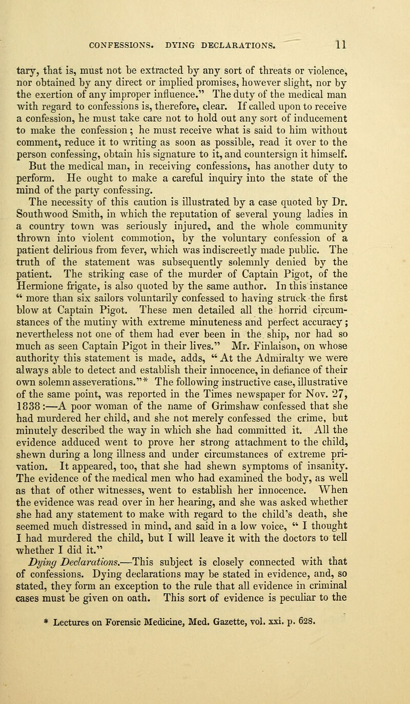 tary, that is, must not be extracted by any sort of threats or violence, nor obtained by any direct or implied promises, however slight, nor by the exertion of any improper influence. The duty of the medical man with regard to confessions is, therefore, clear. If called upon to receive a confession, he must take care not to hold out any sort of inducement to make the confession; he must receive what is said to him without comment, reduce it to writing as soon as possible, read it over to the person confessing, obtain his signature to it, and countersign it himself. But the medical man, in receiving confessions, has another duty to perform. He ought to make a careful inquiry into the state of the mind of the party confessing. The necessity of this caution is illustrated by a case quoted by Dr. Southwood Smith, in which the reputation of several young ladies in a country town was seriously injured, and the whole community thrown into violent commotion, by the voluntary confession of a patient delirious from fever, which was indiscreetly made public. The truth of the statement was subsequently solemnly denied by the patient. The striking case of the murder of Captain Pigot, of the Hermione frigate, is also quoted by the same author. In this instance  more than six sailors voluntarily confessed to having struck the first blow at Captain Pigot. These men detailed all the horrid circum- stances of the mutiny with extreme minuteness and perfect accuracy; nevertheless not one of them had ever been in the ship, nor had so much as seen Captain Pigot in their lives. Mr. Finlaison, on whose authority this statement is made, adds,  At the Admiralty we were always able to detect and establish their innocence, in defiance of their own solemn asseverations.* The following instructive case, illustrative of the same point, was reported in the Times newspaper for Nov. 27, 1838:—A poor woman of the name of Grimshaw confessed that she had murdered her child, and she not merely confessed the crime, but minutely described the way in which she had committed it. All the evidence adduced went to prove her strong attachment to the child, shewn during a long illness and under circumstances of extreme pri- vation. It appeared, too, that she had shewn symptoms of insanity. The evidence of the medical men who had examined the body, as well as that of other witnesses, went to establish her innocence. When the evidence was read over in her hearing, and she was asked whether she had any statement to make with regard to the child's death, she seemed much distressed in mind, and said in a low voice,  I thought I had murdered the child, but I will leave it with the doctors to tell whether I did it. Dying Declarations.—This subject is closely connected with that of confessions. Dying declarations may be stated in evidence, and, so stated, they form an exception to the riile that all evidence in criminal cases must be given on oath. This sort of evidence is pecuhar to the * Lectures on Forensic Medicine, Med. Gazette, vol. xxi. p. 628.