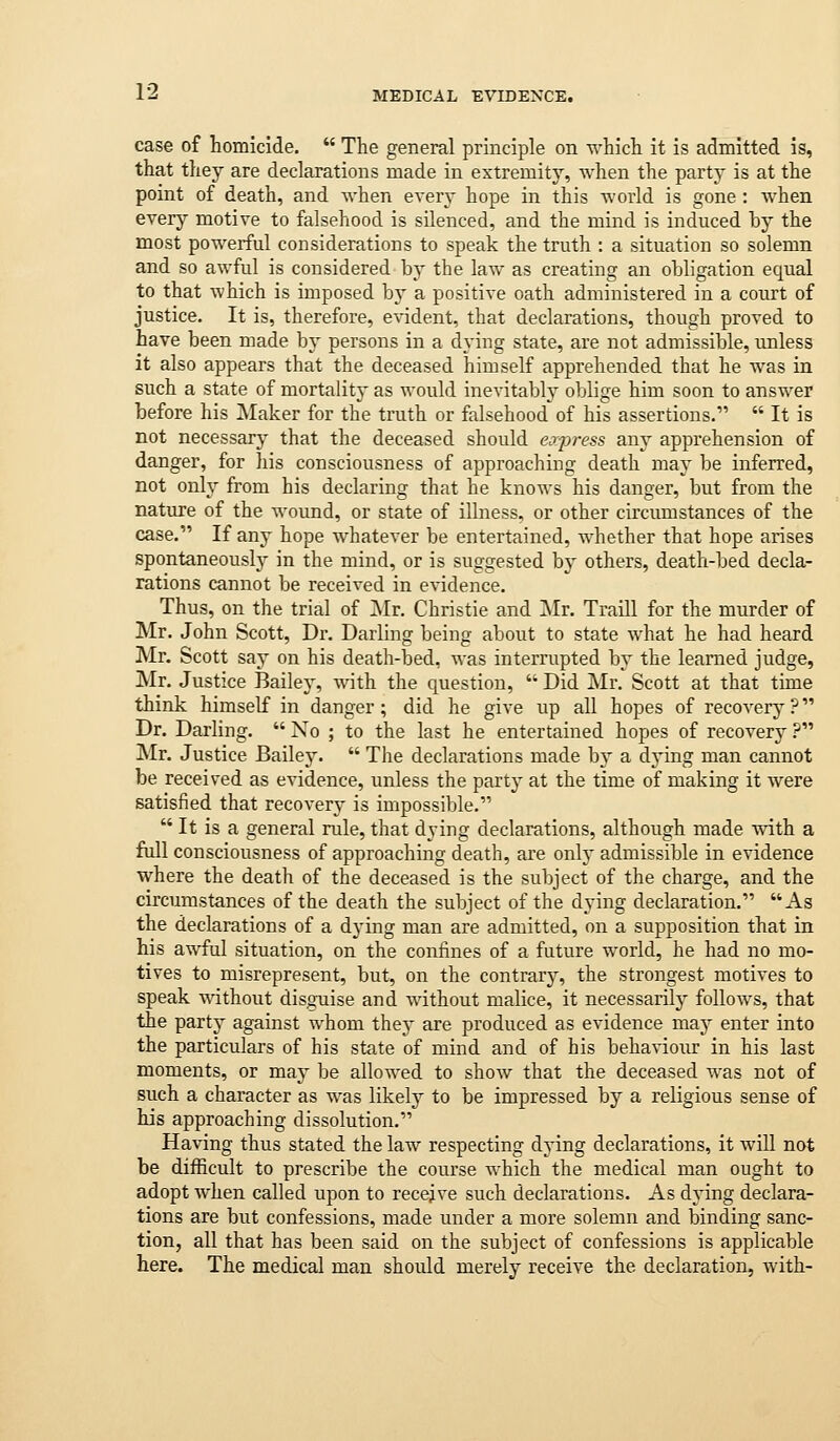 case of homicide.  The general principle on which it is admitted is, that they are declarations made in extremity, when the party is at the point of death, and when ever}- hope in this world is gone : when every motive to falsehood is silenced, and the mind is induced by the most powerful considerations to speak the truth : a situation so solemn and so awful is considered by the law as creating an obligation equal to that which is imposed by a positive oath administered in a court of justice. It is, therefore, e\'ident, that declarations, though proved to have been made b} persons in a dying state, are not admissible, unless it also appears that the deceased himself apprehended that he was in such a state of mortality as would inevitably oblige him soon to answer before his Maker for the truth or falsehood of his assertions.  It is not necessary that the deceased should express any apprehension of danger, for his consciousness of approaching death may be inferred, not only from his declaring that he knows his danger, but from the nature of the wound, or state of illness, or other circumstances of the case. If any hope whatever be entertained, whether that hope arises spontaneousl}^ in the mind, or is suggested by others, death-bed decla- rations cannot be received in evidence. Thus, on the trial of Mr. Christie and Mr. Traill for the murder of Mr. John Scott, Dr. Darling being about to state what he had heard Mr. Scott saj on his death-bed, was interrupted by the learned judge, Mr. Justice Bailey, with the question,  Did Mr. Scott at that time think himself in danger; did he give up all hopes of recovery? Dr. Darling.  No ; to the last he entertained hopes of recovery .p Mr. Justice Bailej'.  The declarations made by a dying man cannot be received as evidence, unless the party at the time of making it were satisfied that recovery is impossible.  It is a general rule, that dying declarations, although made with a full consciousness of approaching death, are only admissible in evidence where the death of the deceased is the subject of the charge, and the circumstances of the death the subject of the dying declaration. As the declarations of a dying man are admitted, on a supposition that in his awful situation, on the confines of a future world, he had no mo- tives to misrepresent, but, on the contrary, the strongest motives to speak without disguise and without malice, it necessarily follows, that the part}' against whom they are produced as evidence ma.\ enter into the particulars of his state of mind and of his behaviour in his last moments, or may be allowed to show that the deceased was not of such a character as was likely to be impressed by a religious sense of his approaching dissolution. Having thus stated the law respecting dying declarations, it will not be difficult to prescribe the course which the medical man ought to adopt when called upon to receive such declarations. As dying declara- tions are but confessions, made under a more solemn and binding sanc- tion, all that has been said on the subject of confessions is applicable here. The medical man should merely receive the declaration, Avith-