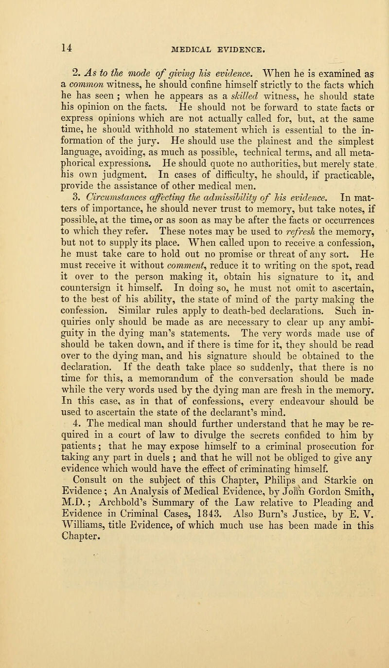 1. As to the mode of giving his evidence. When he is examined as a common witness, he should confine himself strictly to the facts which he has seen ; when he appears as a skilled witness, he should state his opinion on the facts. He should not be forward to state facts or express opinions which are not actually called for, but, at the same time, he should withhold no statement which is essential to the in- formation of the jury. He should use the plainest and the simplest language, avoiding, as much as possible, technical terms, and all meta- phorical expressions. He should quote no authorities, but merely state, his own judgment. In cases of difficulty, he should, if practicable, provide the assistance of other medical men. 3, Circumstances affecting the admissibility of his evidence. In mat- ters of importance, he should never trust to memory, but take notes, if possible, at the time, or as soon as may be after the facts or occurrences to which they refer. These notes may be used to refresh the memory, but not to supply its place. When called upon to receive a confession, he must take care to hold out no promise or threat of any sort. He must receive it without comment., reduce it to writing on the spot, read it over to the person making it, obtain his signature to it, and countersign it himself. In doing so, he must not omit to ascertain, to the best of his ability, the state of mind of the party making the confession. Similar rules apply to death-bed declarations. Such in- quiries only should be made as are necessary to clear up any ambi- guity in the dying man's statements. The very words made use of should be taken down, and if there is time for it, thej should be read over to the dying man, and his signature should be obtained to the declaration. If the death take place so suddenly, that there is no time for this, a memorandum of the conversation should be made while the very words used by the dying man are fresh in the memory. In this case, as in that of confessions, every endeavour should be used to ascertain the state of the declarant's mind. 4. The medical man should further understand that he may be re- quired in a court of law to divulge the secrets confided to him by patients; that he may expose himself to a criminal prosecution for taking any part in duels ; and that he will not be obliged to give any evidence which would have the effect of criminating himself. Consult on the subject of this Chapter, Philips and Starkie on Evidence; An Analysis of Medical Evidence, by Joliii Gordon Smith, M.D.; Archbold's Summary of the Law relative to Pleading and Evidence in Criminal Cases, 1843. Also Bum's Justice, by E. V. Williams, title Evidence, of which much use has been made in this Chapter.