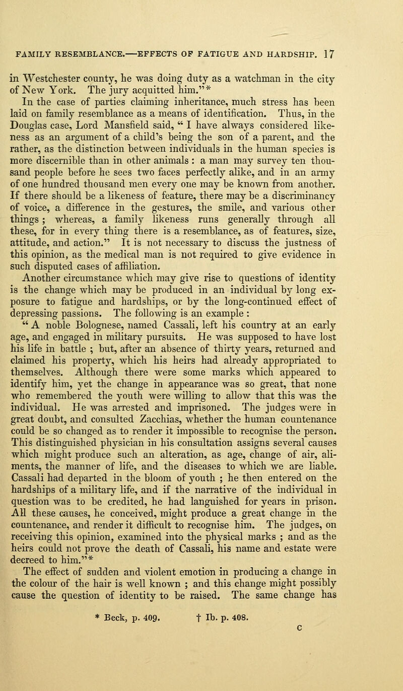 in Westchester county, he was doing duty as a Avatchman in the city of New York. The jury acquitted him.* In the case of parties claiming inheritance, much stress has been laid on family resemblance as a means of identification. Thus, in the Douglas case, Lord Mansfield said,  I have always considered like- ness as an argument of a child's being the son of a parent, and the rather, as the distinction between individuals in the human species is more discernible than in other animals : a man may survey ten thou- sand people before he sees two faces perfectly abke, and in an army of one hundred thousand men every one may be known from another. If there should be a likeness of feature, there may be a discriminancy of voice, a difference in the gestures, the smUe, and various other things; whereas, a family Hkeness runs generally through all these, for in every thing there is a resemblance, as of features, size, attitude, and action. It is not necessary to discuss the justness of this opinion, as the medical man is not required to give evidence in such disputed cases of affiliation. Another circumstance which may give rise to questions of identity is the change which may be produced in an individual by long ex- posure to fatigue and hardships, or by the long-continued efiect of depressing passions. The following is an example :  A noble Bolognese, named Cassali, left his country at an early age, and engaged in military pursuits. He was supposed to have lost his life in battle ; but, after an absence of thirty years, returned and claimed his property, which his heirs had already appropriated to themselves. Although there were some marks which appeared to identify him, yet the change in appearance was so great, that none who remembered the youth were willing to allow that this was the individual. He was arrested and imprisoned. The judges were in great doubt, and consulted Zacchias, whether the human countenance could be so changed as to render it impossible to recognise the person. This distinguished physician in his consultation assigns several causes which might produce such an alteration, as age, change of air, ali- ments, the manner of life, and the diseases to which we are liable. Cassali had departed in the bloom of youth ; he then entered on the hardships of a military life, and if the narrative of the individual in question was to be credited, he had languished for years in prison. All these causes, he conceived, might produce a great change in the countenance, and render it difficult to recognise him. The judges, on receiving this opinion, examined into the physical marks ; and as the heirs could not prove the death of Cassali, his name and estate were decreed to him.* The effect of sudden and violent emotion in producing a change in the colour of the hair is well known ; and this change might possibly cause the question of identity to be raised. The same change has * Beck, p. 409. t lb. p. 408.