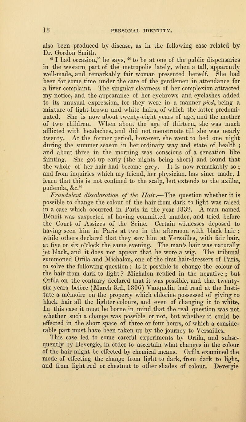 also been produced by disease, as in the following case related by Dr. Gordon Smith.  I had occasion, he says,  to be at one of the public dispensaries in the western part of the metropolis lately, when a tall, apparently well-made, and remarkably fair woman presented herself. She had been for some time under the care of the gentlemen in attendance for a liver complaint. The singidar clearness of her complexion attracted my notice, and the appearance of her eyebrows and eyelashes added to its unusual expression, for they were in a manner joied^ being a mixtuje of light-brown and white hairs, of which the latter predomi- nated. She is now about twenty-eight years of age, and the mother of two children. When about the age of thirteen, she was much afflicted with headaches, and did not menstruate till she was nearly twenty. At the former period, however, she went to bed one night during the summer season in her ordinary way and state of health ; and about three in the morning was conscious of a sensation like fainting. She got up early (the nights being short) and found that the whole of her hair had become grey. It is now remarkably so ; and from inquiries which my friend, her physician, has since made, I learn that this is not confined to the scalp, but extends to the axillae, pudenda, &c. Fraudulent discoloration of the Hair.—The question whether it is possible to change the colour of the hair from dark to light was raised in a case which occurred in Paris in the year 1832. A man named Benoit was suspected of having committed murder, and tried before the Court of Assizes of the Seine. Certain witnesses deposed to having seen him in Paris at two in the afternoon with black hair ; while others declared that they saw him at Versailles, with fair hair, at five or six o'clock the same evening. The man's hair was naturally jet black, and it does not appear that he wore a wig. The tribunal summoned Orfila and Michalon, one of the first hair-dressers of Paris, to solve the following question: Is it possible to change the colour of the hair from dark to light ? Michalon replied in the negative ; but Orfila on the contrary declared that it was possible, and that twenty- six years before (March 3rd, 1806) Vauquelin had read at the Insti- tute a memoire on the property which chlorine possessed of giving to black hair all the lighter colours, and even of changing it to white. In this case it must be borne in mind that the real question was not whether such a change was possible or not, but whether it could be efiected in the short space of three or four hours, of which a conside- rable part must have been taken up by the journey to Versailles. This case led to some careful experiments by Orfila, and subse- quently by Devergie, in order to ascertain what changes in the colour of the hair might be effected by chemical means. Orfila examined the mode of effecting the change from light to dark, from dark to light, and from light red or chestnut to other shades of colour. Devergie