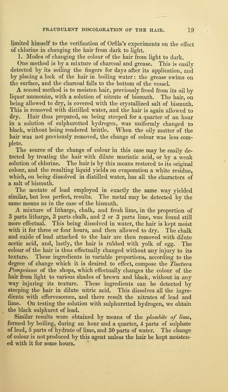 limited himself to the verification of Orfila's experiments on the effect of chlorine in changing the hair from dark to light. 1. Modes of changing the colour of the hair from light to dark. One method is by a mixture of charcoal and grease. This is easily detected by its soiling the fingers for days after its application, and by placing a lock of the hair in boiling water: the grease swims on the surface, and the charcoal falls to the bottom of the vessel. A second method is to moisten hair, previously freed from its oil by liquor ammoniae, with a solution of nitrate of bismuth. The hair, on being allowed to dry, is covered with the crystallized salt of bismuth. This is removed with distilled water, and the hair is again allowed to dry. Hair thus prepared, on being steeped for a quarter of an hour in a solution of sulphuretted hydrogen, was uniformly changed to black, without being rendered brittle. When the oily matter of the hair was not previously removed, the change of colour was less com- plete. The source of the change of colour in this case may be easily de- tected by treating the hair with dilute muriatic acid, or by a weak solution of chlorine. The hair is by this means restored to its original colour, and the resulting liquid yields on evaporation a white residue, which, on being dissolved in distilled water, has all the characters of a salt of bismuth. The acetate of lead employed in exactly the same way yielded similar, but less perfect, results. The metal may be detected by the same means as in the case of the bismuth. A mixture of litharge, chalk, and fresh lime, in the proportion of 3 parts litharge, 3 parts chalk, and 2 or 3 parts lime, was found still more effectual. This being dissolved in water, the hair is kept moist with it for three or four hours, and then allowed to dry. The chalk and oxide of lead attached to the hair are then removed with dilute acetic acid, and, lastly, the hair is rubbed with yolk of egg. The colour of the hair is thus effectually changed without any injury to its texture. These ingredients in variable proportions, according to the degree of change which it is desired to effect, compose the Tinctura Pompeiana of the shops, which effectually changes the colour of the hair from light to various shades of brown and black, without in any way injuring its texture. These ingredients can be detected by steeping the hair in dilute nitric acid. This dissolves all the ingre- dients with effervescence, and there result the nitrates of lead and lime. On testing the solution with sulphuretted hydrogen, we obtain the black sulphuret of lead. Similar results were obtained by means of the plomhite of litne, formed by boiling, during an hour and a quarter, 4 parts of sulphate of lead, 5 parts of hydrate of lime, and 30 parts of water. The change of colour is not produced by this agent unless the hair be kept moisten- ed with it for some hours.