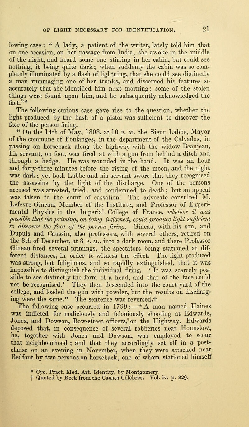 lowing case :  A lady, a patient of the writer, lately told him that on one occasion, on her passage from India, she awoke in the middle of the night, and heard some one stirring in her cabin, but could see nothing, it being quite dark; when suddenly the cabin was so com- pletely illuminated by a flash of lightning, that she could see distinctly a man rummaging one of her trunks, and discerned his features so accurately that she identified him next morning: some of the stolen things were found upon him, and he subsequently acknowledged the fact.* The following curious case gave rise to the question, whether the light produced by the flash of a pistol was sufiicient to discover the face of the person firing.  On the 14th of May, 1808, at 10 p. m. the Sieur Labbe, Mayor of the commune of Foulanges, in the department of the Calvados, in passing on horseback along the highway with the widow Beaujean, his servant, on foot, was fired at with a gun from behind a ditch and through a hedge. He was wounded in the hand. It was an hour and forty-three minutes before the rising of the moon, and the night was dark; yet both Labbe and his servant swore that they recognised the assassins by the light of the discharge. One of the persons accused was arrested, tried, and condemned to death; but an appeal was taken to the court of cassation. The advocate consulted M. Lefevre Gineau, Member of the Institute, and Professor of Experi- mental Physics in the Imperial College of France, ivheilier it teas possible tJiat the priming, on being inflamed, could produce light sufficient to discover the face of tlie person firing. Gineau, with his son, and Dupuis and Caussin, also professors, with several others, retired on the 8th of December, at 8 p. m.. into a dark room, and there Professor Gineau fired several primings, the spectators being stationed at dif- ferent distances, in order to witness the effect. The light produced was strong, but fuliginous, and so rapidly extinguished, that it was impossible to distinguish the individual firing. ' It was scarcely pos- sible to see distinctly the fonn of a head, and that of the face could not be recognised.' They then descended into the court-yard of the college, and loaded the gun with powder, but the results on discharg- ing were the same. The sentence was reversed.^ The following case occurred in 1799:—A man named Haines was indicted for maliciously and feloniously shooting at Edwards, Jones, and Dowson, Bow-street officers, on the Highway. Edwards deposed that, in consequence of several robberies near Hounslow, he, together with Jones and Dowson, was employed to scour that neighbourhood ; and that they accordingly set off in a post- chaise on an evening in November, when they were attacked near Bedfont by two persons on horseback, one of whom stationed himself * Cyc. Pract. Med. Art. Identity, by Montgomery. t Quoted by Beck from the Causes Celebres. Vol. iv. p. 329.
