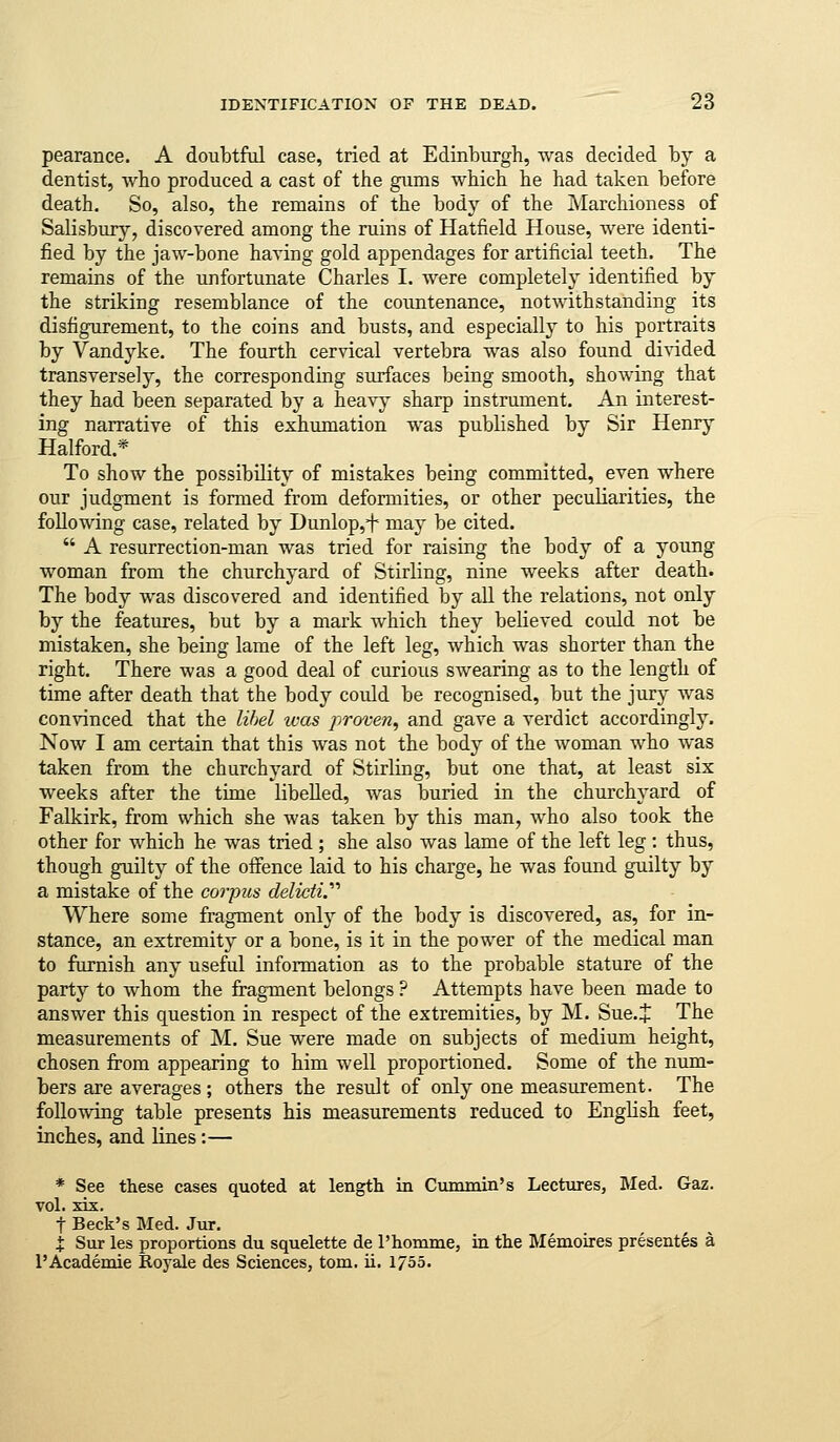 pearance. A doubtful case, tried at Edinburgh, was decided by a dentist, who produced a cast of the gums which he had taken before death. So, also, the remains of the body of the Marchioness of Salisbury, discovered among the ruins of Hatfield House, were identi- fied by the jaw-bone having gold appendages for artificial teeth. The remains of the unfortunate Charles I. were completely identified by the striking resemblance of the countenance, notwithstanding its disfigurement, to the coins and busts, and especially to his portraits by Vandyke. The fourth cervical vertebra was also found divided transversely, the corresponding surfaces being smooth, showing that they had been separated by a heavy sharp instrument. An interest- ing narrative of this exhumation was published by Sir Henry Halford.* To show the possibility of mistakes being committed, even where our judgment is formed from deformities, or other peculiarities, the following case, related by Dunlop,f may be cited.  A resurrection-man was tried for raising the body of a young woman from the churchyard of Stirling, nine weeks after death. The body was discovered and identified by all the relations, not only by the features, but by a mark which they believed could not be mistaken, she being lame of the left leg, which was shorter than the right. There was a good deal of curious swearing as to the length of time after death that the body could be recognised, but the jury was convinced that the lihel ivas proven, and gave a verdict accordingly. Now I am certain that this was not the body of the woman who was taken from the churchyard of Stirling, but one that, at least six weeks after the time libelled, was buried in the churchyard of Falkirk, from which she was taken by this man, who also took the other for which he was tried ; she also was lame of the left leg : thus, though guilty of the offence laid to his charge, he was found guilty by a mistake of the corpzis delictV Where some fragment only of the body is discovered, as, for in- stance, an extremity or a bone, is it in the power of the medical man to furnish any useful information as to the probable stature of the party to whom the fragment belongs ? Attempts have been made to answer this question in respect of the extremities, by M. Sue.J The measurements of M, Sue were made on subjects of medium height, chosen from appearing to him well proportioned. Some of the num- bers are averages; others the result of only one measurement. The following table presents his measurements reduced to English feet, inches, and lines:— * See these cases quoted at length in Cummin's Lectures, Med. Gaz. vol. xix. t Beck's Med. Jur. I Sur les proportions du squelette de I'liomme, in the Memoires presentes a 1'Academic Royale des Sciences, tom, ii. 1/55.