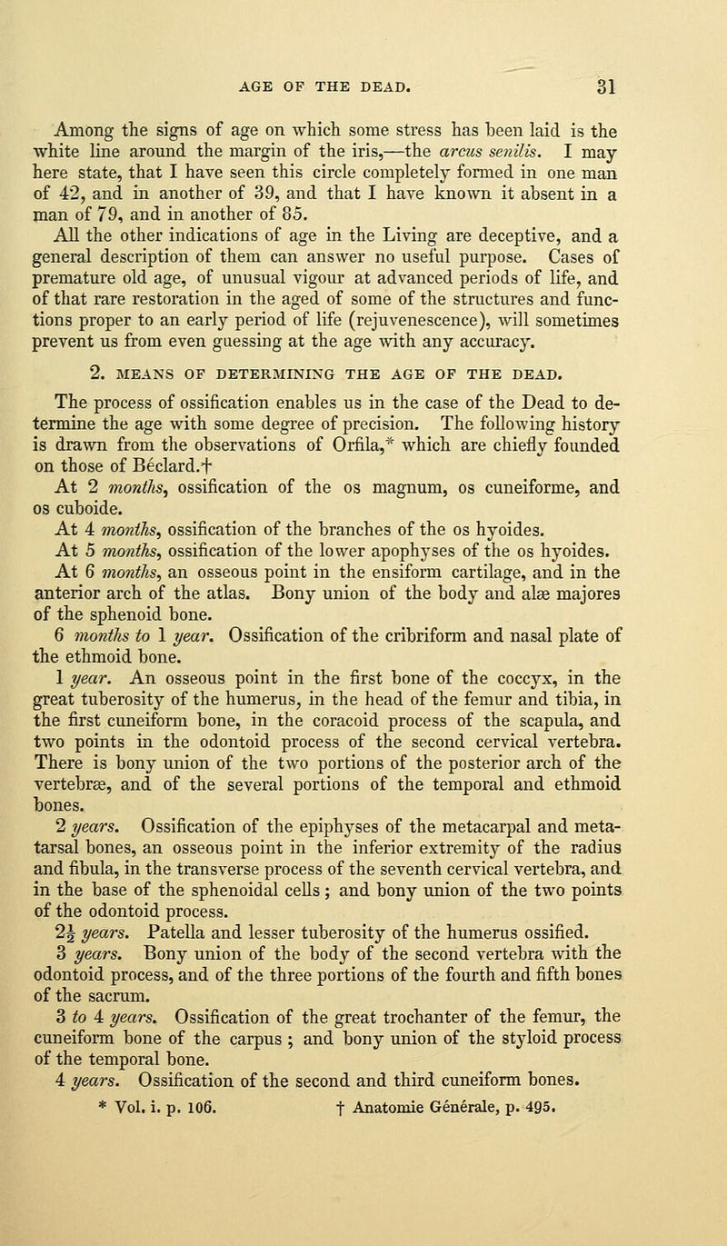 Among the signs of age on which some stress has been laid is the white line around the margin of the iris,—the arcus senilis. I may here state, that I have seen this circle completely formed in one man of 42, and in another of 39, and that I have known it absent in a man of 79, and in another of 85. AH the other indications of age in the Living are deceptive, and a general description of them can answer no useful purpose. Cases of premature old age, of unusual vigour at advanced periods of life, and of that rare restoration in the aged of some of the structures and func- tions proper to an early period of life (rejuvenescence), will sometimes prevent us from even guessing at the age with any accuracy. 2. MEANS OF DETERMINING THE AGE OF THE DEAD. The process of ossification enables us in the case of the Dead to de- termine the age with some degree of precision. The following history is drawn from the observations of Orfila,* which are chiefly founded on those of Beclard.i* At 2 months, ossification of the os magnum, os cuneiforme, and OS cuboide. At 4 months, ossification of the branches of the os hyoides. At 5 months, ossification of the lower apophyses of the os hyoides. At 6 months, an osseous point in the ensiform cartilage, and in the anterior arch of the atlas. Bony union of the body and alae majores of the sphenoid bone. 6 months to 1 year. Ossification of the cribriform and nasal plate of the ethmoid bone. 1 year. An osseous point in the first bone of the coccyx, in the great tuberosity of the humerus, in the head of the femur and tibia, in the first cuneiform bone, in the coracoid process of the scapula, and two points in the odontoid process of the second cervical vertebra. There is bony union of the two portions of the posterior arch of the vertebrae, and of the several portions of the temporal and ethmoid bones. 2 years. Ossification of the epiphyses of the metacarpal and meta- tarsal bones, an osseous point in the inferior extremitj?- of the radius and fibula, in the transverse process of the seventh cervical vertebra, and in the base of the sphenoidal cells; and bony union of the two points of the odontoid process. 2J years. Patella and lesser tuberosity of the humerus ossified. 3 years. Bony union of the body of the second vertebra with the odontoid process, and of the three portions of the fourth and fifth bones of the sacrum. 3 to 4 years. Ossification of the great trochanter of the femur, the cuneiform bone of the carpus ; and bony union of the styloid process of the temporal bone. 4 years. Ossification of the second and third cuneiform bones. * Vol. i. p. 106. t Anatomie Generale, p. 495.