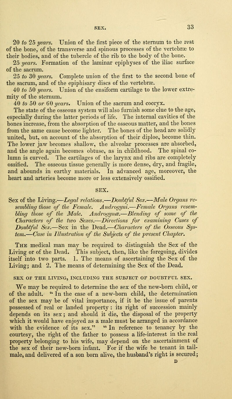 20 to 25 years. Union of the first piece of the sternum to the rest of the bone, of the transverse and spinous processes of the vertebrae to their bodies, and of the tubercle of the rib to the body of the bone. 25 years. Formation of the laminar epiphyses of the iliac surface of the sacrum. 25 to 30 years. Complete union of the first to the second bone of the sacrum, and of the epiphisary discs of the vertebrae. 40 ifo 50 years. Union of the ensiform cartilage to the lower extre- mity of the sternum. 40 to 50 or 60 years. Union of the sacrum and coccyx. The state of the osseous system will also furnish some clue to the age, especially during the latter periods of life. The internal cavities of the bones increase, from the absorption of the osseous matter, and the bones from the same cause become lighter. The bones of the head are solidly united, but, on account of the absorption of their diploe, become thin. The lower jaw becomes shallow, the alveolar processes are absorbed, and the angle again becomes obtuse, as in childhood. The spinal co- lumn is curved. The cartilages of the larynx and ribs are completely ossified. The osseous tissue generally is more dense, drj^, and fragile, and abounds in earthy materials. In advanced age, moreover, the heart and arteries become more or less extensively ossified. SEX. Sex of the Living.—Legal relations,—Doubtful Sex.—Male Organs re- sembling those of the Female. Androgyni.—Female Organs resem- bling those of the Male. Androgynes.—Blending of some of the Clmracters of the two Sexes.—Directions for examining Cases of Doubtful Sex.—Sex in the Dead.—Characters of tJie Osseous Sys- tem.—Case in Illustration of the Subjects of the present Chapter. The medical man may be required to distinguish the Sex of the Living or of the Dead. This subject, then, like the foregoing, divides itself into two parts. 1. The means of ascertaining the Sex of the Living; and 2. The means of determining the Sex of the Dead. SEX OF THE LIVING, INCLUDING THE SUBJECT OF DOUBTFUL SEX. We may be required to determine the sex of the new-bom child, or of the adult. ■ In the case of a new-bom child, the determination of the sex may be of vital importance, if it be the issue of parents possessed of real or landed property : its right of succession mainly depends on its sex; and should it die, the disposal of the property which it would have enjoyed as a male must be arranged in accordance with the evidence of its sex.  In reference to tenancy by the courtesy, the right of the father to possess a life-interest in the real property belonging to his wife, may depend on the ascertainment of the sex of their new-born infant. For if the wife be tenant in tail- male, and delivered of a son born alive, the husband's right is secured; J)