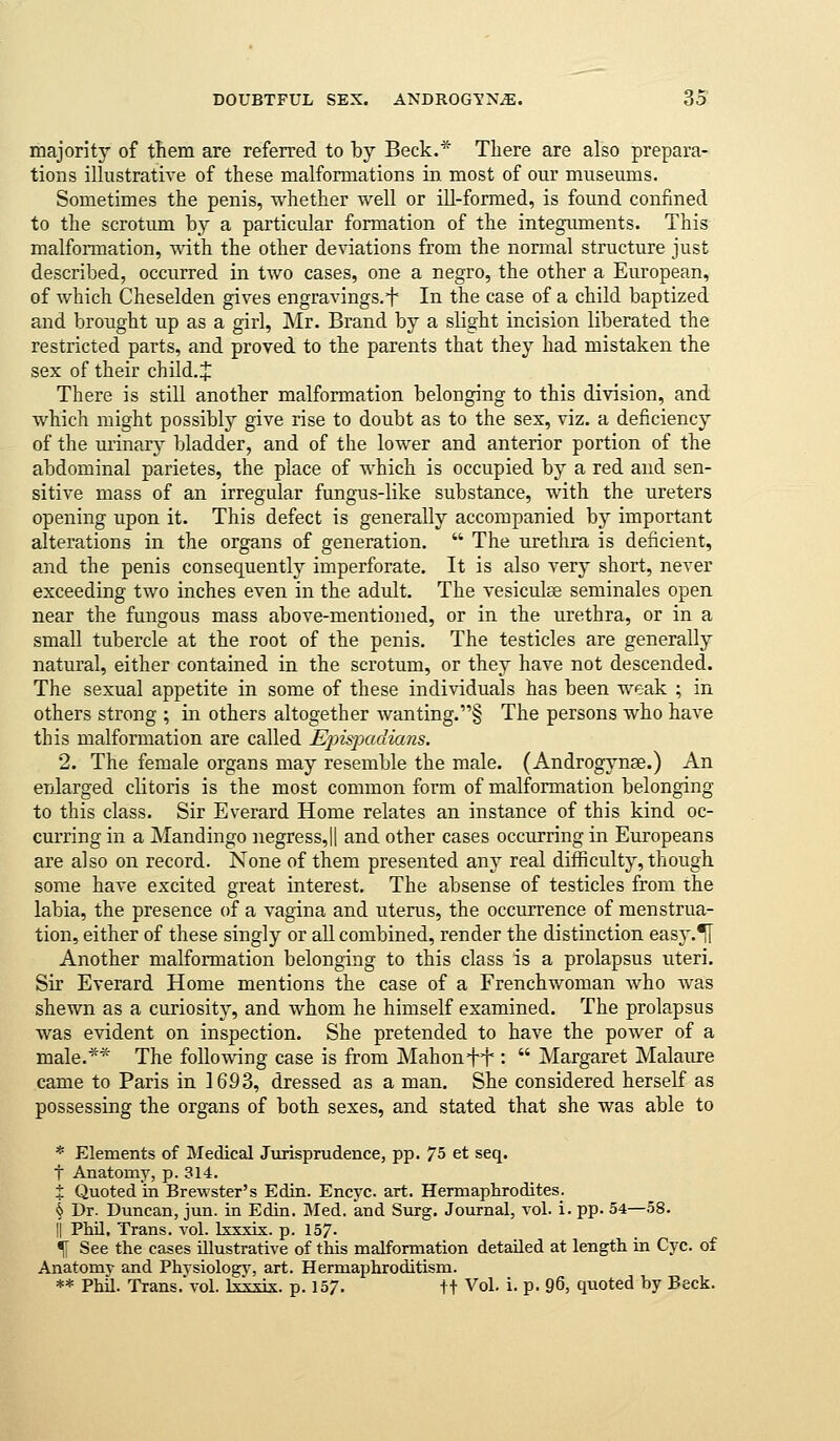 majority of them are referred to by Beck.'^ There are also prepara- tions illustrative of these malformations in most of our museums. Sometimes the penis, whether well or ill-formed, is found confined to the scrotum by a particular formation of the integuments. This malformation, with the other deviations from the normal structure just described, occurred in two cases, one a negro, the other a European, of which Cheselden gives engravings.^ In the case of a child baptized and brought up as a girl, Mr. Brand by a slight incision liberated the restricted parts, and proved to the parents that they had mistaken the sex of their child. J There is still another malformation belonging to this division, and which might possibly give rise to doubt as to the sex, viz. a deficiency of the urinary bladder, and of the lower and anterior portion of the abdominal parietes, the place of which is occupied by a red and sen- sitive mass of an irregular fungus-like substance, with the ureters opening upon it. This defect is generally accompanied by important alterations in the organs of generation. ■ The urethra is deficient, and the penis consequently imperforate. It is also very short, never exceeding two inches even in the adult. The vesiculse seminales open near the fungous mass above-mentioned, or in the urethra, or in a small tubercle at the root of the penis. The testicles are generally natural, either contained in the scrotum, or they have not descended. The sexual appetite in some of these individuals has been weak ; in others strong ; in others altogether wanting.§ The persons who have this malformation are called Ejns-paclians. 2. The female organs may resemble the male. (Androgynse.) An enlarged clitoris is the most common form of malformation belonging to this class. Sir Everard Home relates an instance of this kind oc- curring in a Mandingo negress,|| and other cases occurring in Europeans are also on record. None of them presented any real difficulty, though some have excited great interest. The absense of testicles from the labia, the presence of a vagina and uterus, the occurrence of menstrua- tion, either of these singly or all combined, render the distinction easy.^ Another malformation belonging to this class is a prolapsus uteri. Sir Everard Home mentions the case of a Frenchwoman who was shewn as a curiosity, and whom he himself examined. The prolapsus was evident on inspection. She pretended to have the power of a male.*'^' The following case is from Mahonft:  Margaret Malaure came to Paris in 1693, dressed as a man. She considered herself as possessing the organs of both sexes, and stated that she was able to * Elements of Medical Jurisprudence, pp. 75 et seq. t Anatomy, p. 314. X Quoted in Brewster's Edin. Encyc. art. Hermaphrodites. § Dr. Duncan, jun. in Edin. Med. and Surg. Journal, vol. i. pp. 54—58. li PhU, Trans, vol. Ixxxix. p. 157. % See the cases illustrative of this malformation detailed at length in Cyc. of Anatomy and Physiologv, art. Hermaphroditism. ** Phil. Trans.'vol. Ixkxis. p. 157. ft Vol. i. p. 96, quoted by Beck.