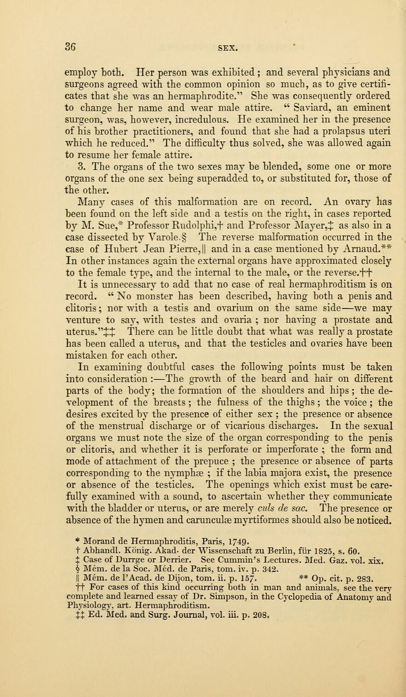 employ both. Her person was exhibited; and several physicians and surgeons agreed with the common opinion so much, as to give certifi- cates that she was an hermaphrodite. She was consequently ordered to change her name and wear male attire.  Sa^dard, an eminent surgeon, was, however, incredulous. He examined her in the presence of his brother practitioners, and found that she had a prolapsus uteri which he reduced. The difficulty thus solved, she was allowed again to resume her female attire. 3. The organs of the two sexes may be blended, some one or more organs of the one sex being superadded to, or substituted for, those of the other. Many cases of this malformation are on record. An ovary has been found on the left side and a testis on the right, in cases reported by M, Sue,* Professor Rudolphi,^- and Professor j\Iayer,J as also in a case dissected by Varole.§ The reverse malformation occurred in the case of Hubert Jean Pierre, || and in a case mentioned by Amaud,** In other instances again the external organs have approximated closely to the female type, and the internal to the male, or the reverse.fi^ It is unnecessary to add that no case of real hermaphroditism is on record.  No monster has been described, having both a penis and clitoris; nor with a testis and ovarium on the same side—we may venture to say, Avith testes and ovaria ; nor having a prostate and uterus.JJ There can be little doubt that what was really a prostate has been called a uterus, and that the testicles and ovaries have been mistaken for each other. In examining doubtful cases the following points must be taken into consideration:—The growth of the beard and hair on different parts of the body; the formation of the shoulders and hips; the de- velopment of the breasts ; the fulness of the thighs; the voice; the desires excited by the presence of either sex ; the presence or absence of the menstrual discharge or of vicarious discharges. In the sexual organs we must note the size of the organ corresponding to the penis or clitoris, and whether it is perforate or imperforate ; the form and mode of attachment of the prepuce ; the presence or absence of parts corresponding to the nymphae ; if the labia majora exist, the presence or absence of the testicles. The openings which exist must be care- fully examined with a sound, to ascertain whether they communicate with the bladder or uterus, or are merely culs de sac. The presence or absence of the hymen and caxunculas myrtiformes should also be noticed. * Morand de Hermapliroditis, Paris, 1749, t Abhandl. Konig. Akad- der Wissenschaft zu Berlin, fiir 1825, s. 60. t Case of Durrge or Derrier. See Cummin's Lectures. Med. Gaz. vol. xix. § Mem. de la Soc. Med. de Paris, torn. iv. p. 342. II Mem. de I'Acad. de Dijon, torn. ii. p. 15. ** Op. cit. p. 283. ft For cases of this kind occurring both in man and animals, see the very complete and learned essay of Dr. Simpson, in the Cyclopedia of Anatomy and Physiology, art. Hermaphroditism.