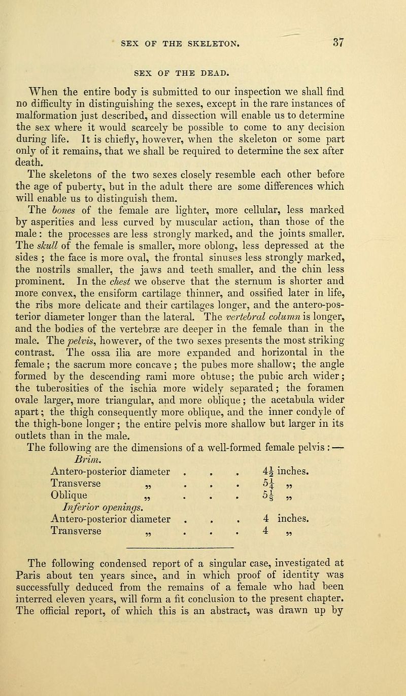 SEX OF THE DEAD. When the entire body is submitted to our inspection we shall find no difficulty in distinguishing the sexes, except in the rare instances of malformation just described, and dissection will enable us to determine the sex where it would scarcely be possible to come to any decision during life. It is chiefly, however, when the skeleton or some part only of it remains, that we shall be required to determine the sex after death. The skeletons of the two sexes closely resemble each other before the age of puberty, but in the adult there are some differences which will enable us to distinguish them. The ho7ies of the female are lighter, more cellular, less marked by asperities and less curved by muscular action, than those of the male: the processes are less strongly marked, and the joints smaller. The skull of the female is smaller, more oblong, less depressed at the sides ; the face is more oval, the frontal sinuses less strongly marked, the nostrils smaller, the jaws and teeth smaller, and the chin less prominent. In the cliest we observe that the sternum is shorter and more convex, the ensiform cartilage thinner, and ossified later in life, the ribs more delicate and their cartilages longer, and the antero-pos- terior diameter longer than the lateral. The vertebral column is longer, and the bodies of the vertebrae are deeper in the female than in the male. The pelvis^ however, of the two sexes presents the most striking contrast. The ossa ilia are more expanded and horizontal in the female; the sacrum more concave ; the pubes more shallow; the angle foi-med by the descending rami more obtuse; the pubic arch wider; the tuberosities of the ischia more widely separated; the foramen ovale larger, more triangular, and more oblique; the acetabula wider apart; the thigh consequently more oblique, and the inner condyle of the thigh-bone longer ; the entire pelvis more shallow but larger in its outlets than in the male. The following are the dimensions of a well-formed female pelvis : — Brim. Antero-posterior diameter . . . 4J inches. Transverse „ . . . 5^ „ Oblique „ . . . 5| „ Inferior ojienings. Antero-posterior diameter ... 4 inches. Transverse „ . . . 4 „ The following condensed report of a singular case, investigated at Paris about ten years since, and in which proof of identity was successfully deduced from the remains of a female who had been interred eleven years, will form a fit conclusion to the present chapter. The official report, of which this is an abstract, was drawn up by