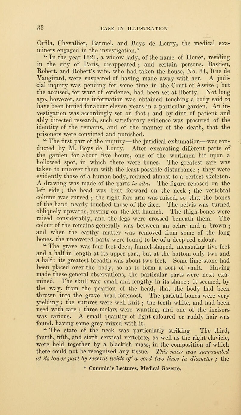 Orfila, Chevallier, Barruel, and Boys de Lourj', the medical exa- miners engaged in the investigation.*  In the year 1821, a widow lady, of the name of Houet, residing in the city of Paris, disappeared ; and certain persons, Bastien, Robert, and Robert's wife, who had taken the house. No. 81, Rue de Vaugirard, were suspected of having made away with her. A judi- cial inquiry was pending for some time in the Court of Assize ; but the accused, for want of evidence, had been set at liberty. Not long ago, ho wester, some information was obtained touching a body said to have been buried for about eleven years in a particular garden. An in- vestigation Avas accordingly set on foot ; and by dint of patient and ably directed research, such satisfactory e\-idence was procured of the identity of the remains, and of the manner of the death, that the prisoners were convicted and punished.  The first part of the inquiry—the juridical exhumation—was con- ducted by M. Boys de Loury. After excavating different parts of the garden for about five hours, one of the workmen hit upon a hollowed spot, in which there were bones. The greatest care was taken to uncover them with the least possible disturbance ; they were evidently those of a human body, reduced almost to a perfect skeleton. A drawing was made of the parts in situ. The figure reposed on the left side ; the head was bent forward on the neck ; the vertebral column was curved ; the right fore-arm AA^as raised, so that the bones of the hand nearly touched those of the face. The pelvis AA-as turned obliquely upAA^ards, resting on the left haunch. The thigh-bones were raised considerably, and the legs were crossed beneath them. The colour of the remains generalh' AA^as between an ochre and a brown ; and when the earthy matter Avas removed from some of the long bones, the uncovered parts were found to be of a deep red colour.  The grave AA^as four feet deep, funnel-shaped, measuring five feet and a half in length at its upper part, but at the bottom onh' tAvo and a half: its greatest breadth was about two feet. Some lime-stone had been placed over the body, so as to form a sort of vault. Having made these general observations, the particular parts were next exa- mined. The skull was small and lengthj^ in its shape: it seemed, by the way, from the position of the head, that the body had been throAA'n into the grave head foremost. The parietal bones AA^ere very yielding ; the sutures Avere well knit ; the teeth Avhite, and had been used Avith care ; three molars v/ere AA'anting, and one of the incisors Avas carious. A small quantity of light-coloured or ruddy hair AA'as found, having some grey mixed Avith it.  The state of the neck was particularly striking The third, fourth, fifth, and sixth cervical A'ertebrae, as well as the right clavicle, were held together by a blackish mass, in the composition of AA'hich there could not be recognised any tissue. This mass was surrozmded at its lower part by several twists of a cord tico lines in diameter ; the * Cummin's Lectures, Medical Gazette,