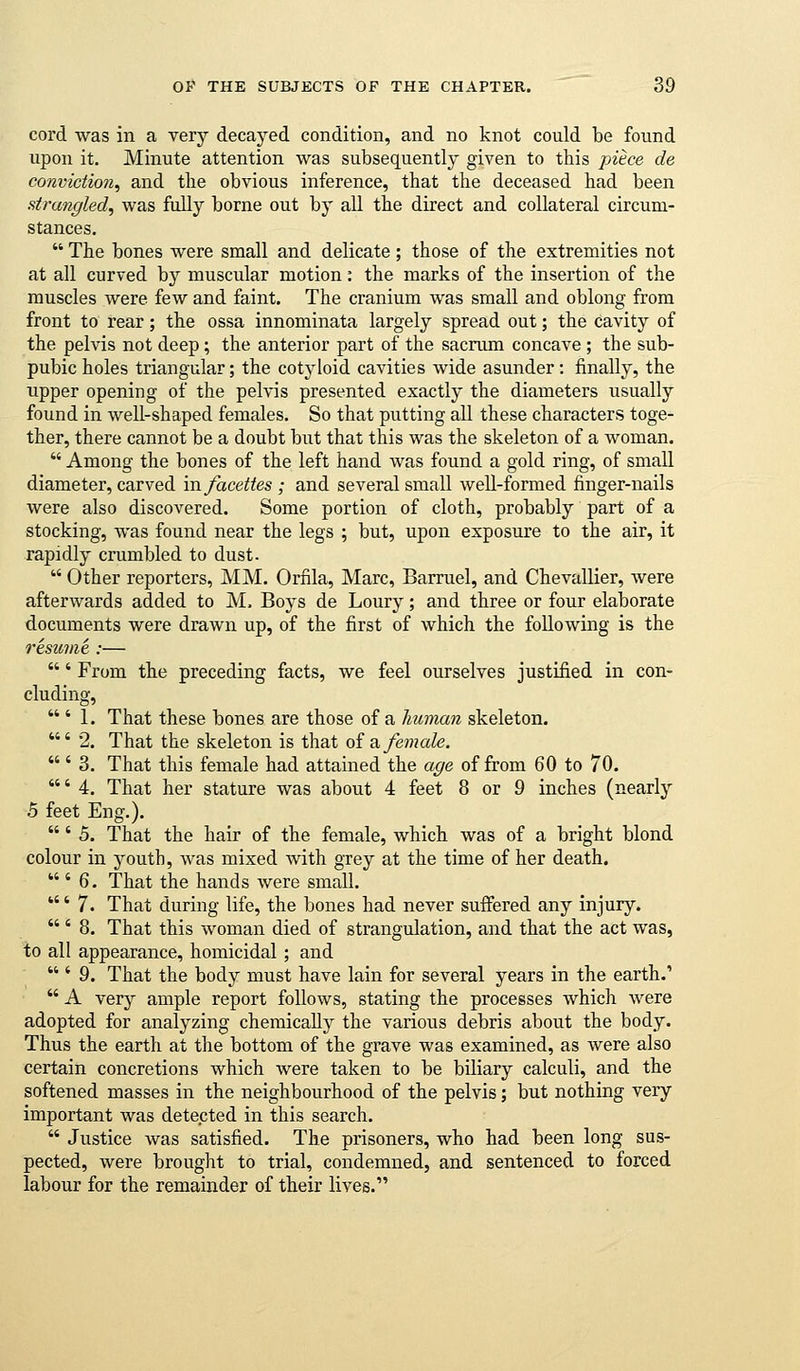 cord was in a very decayed condition, and no knot could be found upon it. Minute attention was subsequently given to this piece de conviction, and the obvious inference, that the deceased had been strangled, was fully borne out by all the direct and collateral circum- stances.  The bones were small and delicate ; those of the extremities not at all curved by muscular motion: the marks of the insertion of the muscles were few and faint. The cranium was small and oblong from front to rear; the ossa innominata largely spread out; the cavity of the pelvis not deep ; the anterior part of the sacrum concave ; the sub- pubic holes triangular; the cotyloid cavities wide asunder: finally, the upper opening of the pelvis presented exactly the diameters usually found in well-shaped females. So that putting all these characters toge- ther, there cannot be a doubt but that this was the skeleton of a woman.  Among the bones of the left hand was found a gold ring, of small diameter, carved infacettes ; and several small well-formed finger-nails were also discovered. Some portion of cloth, probably part of a stocking, was found near the legs ; but, upon exposure to the air, it rapidly crumbled to dust.  Other reporters, MM. Orfila, Marc, Barruel, and Chevallier, were afterwards added to M. Boys de Loury; and three or four elaborate documents were drawn up, of the first of which the following is the resume.:— ' From the preceding facts, we feel ourselves justified in con- cluding,  ' 1. That these bones are those of a human skeleton. ' 2. That the skeleton is that oi a female. ' 3. That this female had attained the age of from 60 to 70. ' 4. That her stature was about 4 feet 8 or 9 inches (nearly 5 feet Eng.). ' 5. That the hair of the female, which was of a bright blond colour in j^outh, was mixed with grey at the time of her death.  ' 6. That the hands were small. * 7. That during life, the bones had never suffered any injury.  ' 8. That this woman died of strangulation, and that the act was, to all appearance, homicidal; and  ' 9. That the body must have lain for several years in the earth.'  A very ample report follows, stating the processes which were adopted for analyzing chemically the various debris about the body. Thus the earth at the bottom of the grave was examined, as were also certain concretions which were taken to be biliary calculi, and the softened masses in the neighbourhood of the pelvis; but nothing very important was detected in this search.  Justice was satisfied. The prisoners, who had been long sus- pected, were brought to trial, condemned, and sentenced to forced labour for the remainder of their lives.