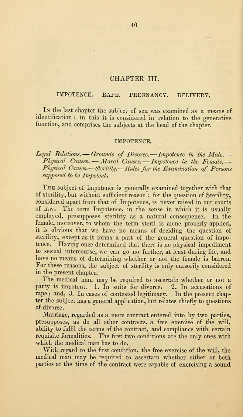 CHAPTER III. IMPOTENCE. RAPE. PREGNANCY. DELIVERY. In the last chapter the subject of sex was examined as a means of identification ; in this it is considered in relation to the generative function, and comprises the subjects at the head of the chapter. IMPOTENCE. Legal Relations. — Grounds of Divorce. — Impotence in the Male.— Physical Causes. — Moral Causes.— Impotence in the Female.— Physical Causes.—Sterility.—Rules for tlie Examination of Persons sitpposed to be Impotent. The subject of impotence is generally examined together with that of sterility, but without sufficient reason ; for the question of Sterility, considered apart from that of Impotence, is never raised in our courts of law. The term Impotence, in the sense in which it is usually emploj^ed, presupposes sterility as a natural consequence. In the female, moreover, to whom the term steril is alone properly applied, it is obvious that we have no means of deciding the question of sterility, except as it forms a part of the general question of impo- tence. Having once determined that there is no physical impediment to sexual intercourse, we can go no further, at least during life, and have no means of determining whether or not the female is barren. For these reasons, the subject of sterility is only cursorily considered in the present chapter. The medical man may be required to ascertain whether or not a party is impotent. 1. In suits for divorce. 2. In accusations of rape ; and, 3. In cases of contested legitimacy. In the present chap- ter the subject has a general application, but relates chiefly to questions of divorce. Marriage, regarded as a mere contract entered into by two parties, presupposes, as do all other contracts, a free exercise of the wiU, ability to fulfil the terms of the contract, and compliance with certain requisite formalities. The first two conditions are the only ones with which the medical man has to do. With regard to the first condition, the free exercise of the will, the medical man may be required to ascertain whether either or both parties at the time of the contract were capable of exercising a sound