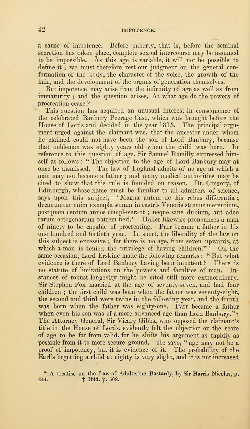 a cause of impotence. Before puberty, that is, before the seminal secretion has taken place, complete sexual intercourse may be assumed to be impossible. As this age is variable, it will not be possible to define it ; we must therefore rest our judgment on the general con- formation of the body, the character of the voice, the growth of the hair, and the development of the organs of generation themselves. But impotence may arise from the infirmity of age as well as from immaturity ; and the question arises, At what age do the powers of procreation cease ? This question has acquired an unusual interest in consequence of the celebrated Banbury Peerage Case, which was brought before the House of Lords and decided in the year 1813. The principal argu- ment urged against the claimant was, that the ancestor under whom he claimed could not have been the son of Lord Banbury, because that nobleman was eighty years old when the child was born. In reference to this question of age. Sir Samuel Romilly expressed him- self as follows :  The objection to the age of Lord Banbury may at once be dismissed. The law of England admits of no age at which a man may not become a father ; and many medical authorities may be cited to show that this rule is founded on reason. Dr. Gregory-, of Edinburgh, whose name must be flimiliar to all admirers of science, says upon this subject,—' Magna autem de his rebus differentia ; decantantur enim exempla senum in castris Veneris strenue merentium, postquam centum annos compleverant ; neque sane dubium, aut adeo rarum octogenarium patrem fieri.' Haller likewise pronounces a man of ninety to be capable of procreating. Parr became a father in his one hundred and fortieth year. In short, the liberality of the law on this subject is excessive ; for there is no age, from seven upwards, at which a man is denied the privilege of having children.* On the same occasion, Lord Erskine made the following remarks :  But what evidence is there of Lord Banbury having been impotent ? There is no statute of limitations on the powers and faculties of man. In- stances of robust longevity might be cited still more extraordinary. Sir Stephen Fox married at the age of seventy-seven, and had four children ; the first child was born when the father was seventj^-eight, the second and third were twins in the following year, and the fourth was born when the father was eighty-one. Parr became a father when even his son was of a more advanced age than Lord Banbury.f The Attorney General, Sir Vicary Gibbs, who opposed the claimant's title in the House of Lords, evidently felt the objection on the score of age to be far from vaHd, for he shifts his argument as rapidly as possible from it to more secure ground. He says,  age may not be a proof of impotency, but it is evidence of it. The probability of the Earl's begetting a child at eighty is very slight, and it is not increased * A treatise on the Law of Adulterine Bastardy, by Sir Harris Nicolas, p. 444. t Ihid. p. 508.