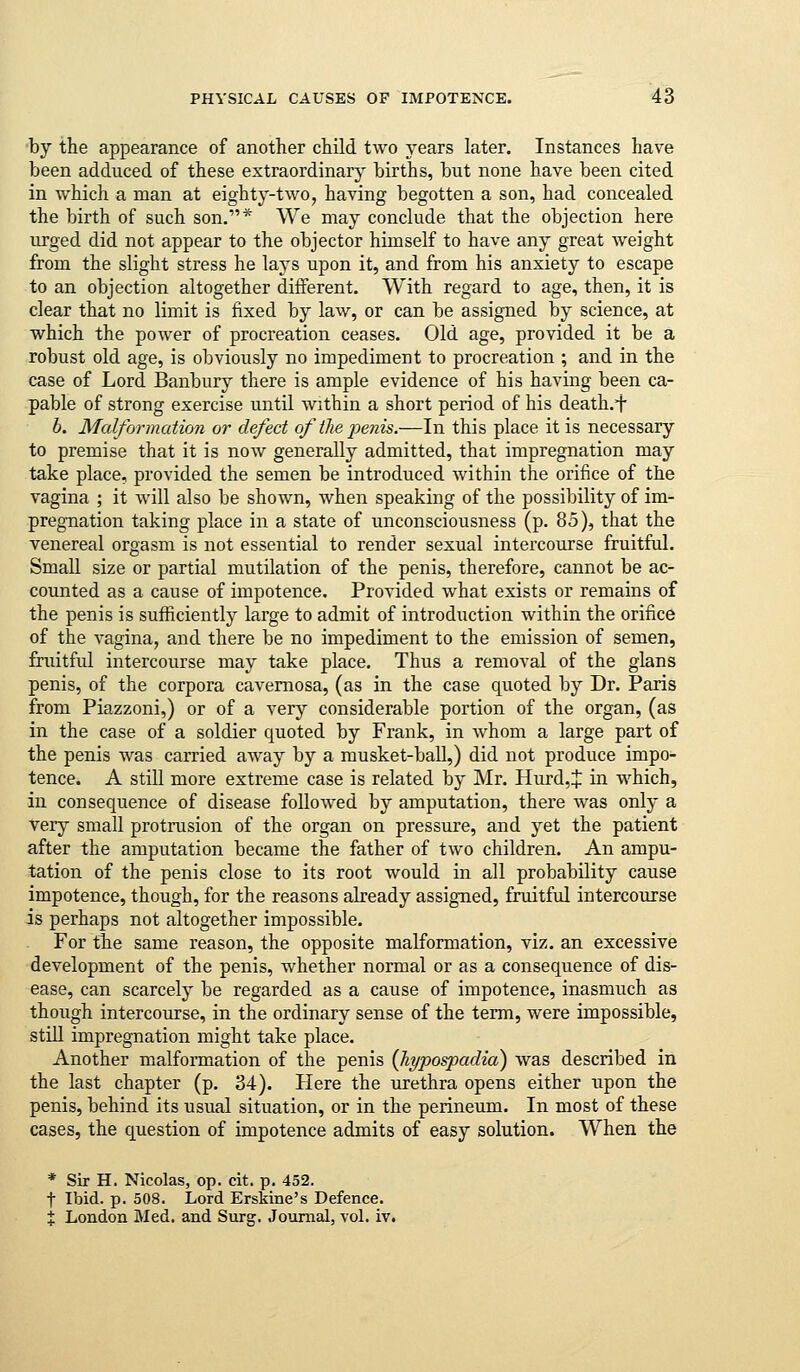 by the appearance of another child two years later. Instances have been adduced of these extraordinary births, but none have been cited in which a man at eighty-two, having begotten a son, had concealed the birth of such son.* We may conclude that the objection here urged did not appear to the objector himself to have any great weight from the slight stress he lays upon it, and from his anxiety to escape to an objection altogether different. With regard to age, then, it is clear that no limit is fixed by law, or can be assigned by science, at which the power of procreation ceases. Old age, provided it be a robust old age, is obviously no impediment to procreation ; and in the case of Lord Banbury there is ample evidence of his having been ca- pable of strong exercise until within a short period of his death.t b. Malformation or defect of the x)enis.—In this place it is necessary to premise that it is now generally admitted, that impregnation may take place, provided the semen be introduced within the orifice of the vagina ; it will also be shown, when speaking of the possibility of im- pregnation taking place in a state of unconsciousness (p. 85), that the venereal orgasm is not essential to render sexual intercourse fruitful. Small size or partial mutilation of the penis, therefore, cannot be ac- counted as a cause of impotence. Provided what exists or remains of the penis is sufficiently large to admit of introduction within the orifice of the A-agina, and there be no impediment to the emission of semen, fruitful intercourse may take place. Thus a removal of the glans penis, of the corpora cavernosa, (as in the case quoted by Dr. Paris from Piazzoni,) or of a very considerable portion of the organ, (as in the case of a soldier quoted by Frank, in whom a large part of the penis was carried aAvay by a musket-ball,) did not produce impo- tence. A still more extreme case is related by Mr. Hurd,J in which, in consequence of disease followed by amputation, there was only a very small protrusion of the organ on pressure, and yet the patient after the amputation became the father of two children. An ampu- tation of the penis close to its root would in all probability cause impotence, though, for the reasons already assigned, fruitful intercourse is perhaps not altogether impossible. For the same reason, the opposite malformation, viz. an excessive development of the penis, whether normal or as a consequence of dis- ease, can scarcely be regarded as a cause of impotence, inasmuch as though intercourse, in the ordinary sense of the term, were impossible, still impregnation might take place. Another malformation of the penis {hypospadia) was described in the last chapter (p. 34). Here the urethra opens either upon the penis, behind its usual situation, or in the perineum. In most of these cases, the question of impotence admits of easy solution. When the * Sir H. Nicolas, op. cit. p. 452. t Ibid. p. 508. Lord Erskine's Defence. X London Med. and Surg. Journal, vol. iv.