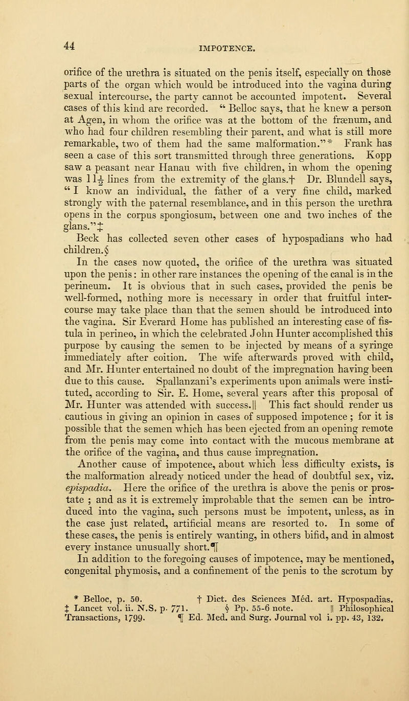orijSce of the urethra is situated on the penis itself, especially on those parts of the organ which would be introduced into the vagina during sexual intercourse, the party cannot be accounted impotent. Several cases of this kind are recorded.  Belloc says, that he knew a person at Agen, in whom the orifice was at the bottom of the frsenum, and who had four children resembling their parent, and what is still more remarkable, two of them had the same malformation. * Frank has seen a case of this sort transmitted through three generations. Kopp saw a peasant near Hanau with five children, in whom the opening was 11-i- lines from the extremity of the gians.f Dr. Blundell says,  I know an individual, the father of a very fine child, marked strongly with the paternal resemblance, and in this person the urethra opens in the corpus spongiosum, between one and two inches of the glans.:J: Beck has collected seven other cases of hypospadians who had children. § In the cases now quoted, the orifice of the urethra was situated upon the penis: in other rare instances the opening of the canal is in the perineum. It is obvious that in such cases, provided the penis be well-formed, nothing more is necessary in order that fruitful inter- course may take place than that the semen should be introduced into the vagina. Sir Everard Home has published an interesting case of fis- tula in perineo, in which the celebrated John Hunter accomplished this purpose by causing the semen to be injected by means of a syringe immediately after coition. The wife afterwards proved with child, and Mr. Hunter entertained no doubt of the impregnation having been due to this cause. Spallanzani's experiments upon animals were insti- tuted, according to Sir. E. Home, several years after this proposal of Mr. Hunter was attended with success. || This fact should render us cautious in giving an opinion in cases of supposed impotence ; for it is possible that the semen which has been ejected from an opening remote from the penis may come into contact with the mucous membrane at the orifice of the vagina, and thus cause impregnation. Another cause of impotence, about which less difficulty exists, is the malformation already noticed under the head of doubtful sex, viz. epispadia. Here the orifice of the urethra is above the penis or pros- tate ; and as it is extremely improbable that the semen can be intro- duced into the vagina, such persons must be impotent, unless, as in the case just related, artificial means are resorted to. In some of these cases, the penis is entirely wanting, in others bifid, and in almost every instance unusually short.^ In addition to the foregoing causes of impotence, may be mentioned, congenital phymosis, and a confinement of the penis to the scrotum by * Belloc, p. 50. t Diet, des Sciences Med. art. Hypospadias. X Lancet vol. ii. N.S. p. 771- § Pp- 55-6 note. ll Philosophical Transactions, 1/99. \ Ed. I\Ied. and Surg. Joiunal vol i. pp. 43, 132.