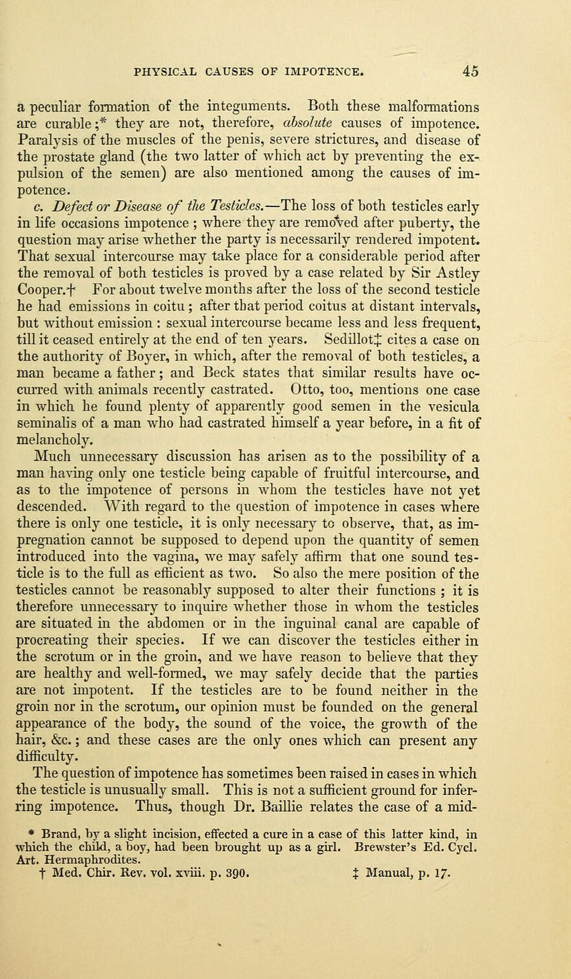 a peculiar formation of the integuments. Both these malformations axe curable ;* they are not, therefore, absolute causes of impotence. Paralysis of the muscles of the penis, severe strictures, and disease of the prostate gland (the two latter of which act by preventing the ex- pulsion of the semen) are also mentioned among the causes of im- potence. c. Defect or Disease of the Testicles.—The loss of both testicles early in life occasions impotence ; where they are remdVed after puberty, the question may arise whether the party is necessarily rendered impotent. That sexual intercourse may take place for a considerable period after the removal of both testicles is proved by a case related by Sir Astley Cooper.f For about twelve months after the loss of the second testicle he had emissions in coitu ; after that period coitus at distant intervals, but without emission : sexual intercourse became less and less frequent, till it ceased entirely at the end of ten years. SedillotlJ: cites a case on the authority of Boyer, in which, after the removal of both testicles, a man became a father; and Beck states that similar results have oc- curred with animals recently castrated. Otto, too, mentions one case in which he found plenty of apparently good semen in the vesicula seminalis of a man who had castrated himself a year before, in a fit of melancholy. Much unnecessary discussion has arisen as to the possibility of a man having only one testicle being capable of fruitful intercourse, and as to the impotence of persons in whom the testicles have not yet descended. With regard to the question of impotence in cases where there is only one testicle, it is only necessary to observe, that, as im- pregnation cannot be supposed to depend upon the quantity of semen introduced into the vagina, we may safely affirm that one sound tes- ticle is to the full as efficient as two. So also the mere position of the testicles cannot be reasonably supposed to alter their functions ; it is therefore unnecessary to inquire whether those in whom the testicles are situated in the abdomen or in the inguinal canal are capable of procreating their species. If we can discover the testicles either in the scrotum or in the groin, and we have reason to believe that they are healthy and well-formed, we may safely decide that the parties are not impotent. If the testicles are to be found neither in the groin nor in the scrotiun, our opinion must be founded on the general appearance of the body, the sound of the voice, the growth of the hair, &c.; and these cases are the only ones which can present any difficulty. The question of impotence has sometimes been raised in cases in which the testicle is unusually small. This is not a sufficient ground for infer- ring impotence. Thus, though Dr. Baillie relates the case of a mid- * Brand, by a slight incision, eifected a cure in a case of this latter kind, in which the child, a boy, had been brought up as a girl. Brewster's Ed. Cycl. Art. Hermaphrodites. t Med. Chir. Rev. vol. xviii. p. 390. % Manual, p. 17.